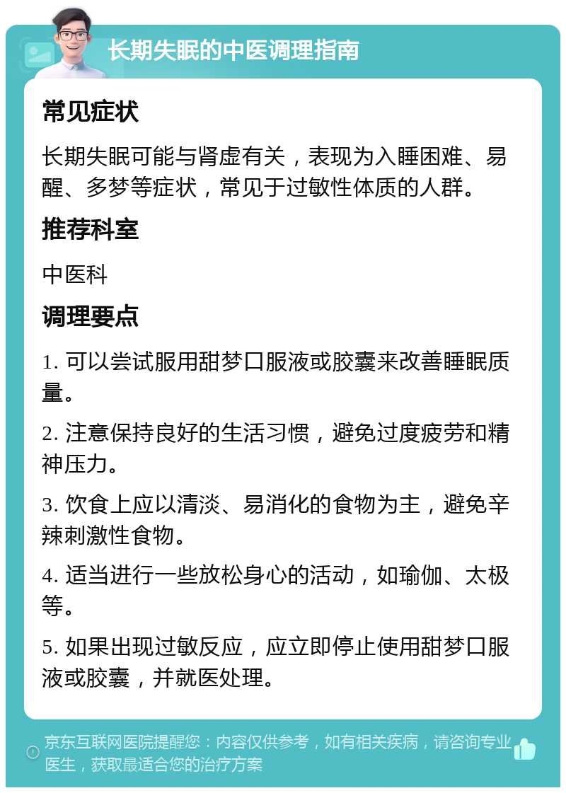 长期失眠的中医调理指南 常见症状 长期失眠可能与肾虚有关，表现为入睡困难、易醒、多梦等症状，常见于过敏性体质的人群。 推荐科室 中医科 调理要点 1. 可以尝试服用甜梦口服液或胶囊来改善睡眠质量。 2. 注意保持良好的生活习惯，避免过度疲劳和精神压力。 3. 饮食上应以清淡、易消化的食物为主，避免辛辣刺激性食物。 4. 适当进行一些放松身心的活动，如瑜伽、太极等。 5. 如果出现过敏反应，应立即停止使用甜梦口服液或胶囊，并就医处理。