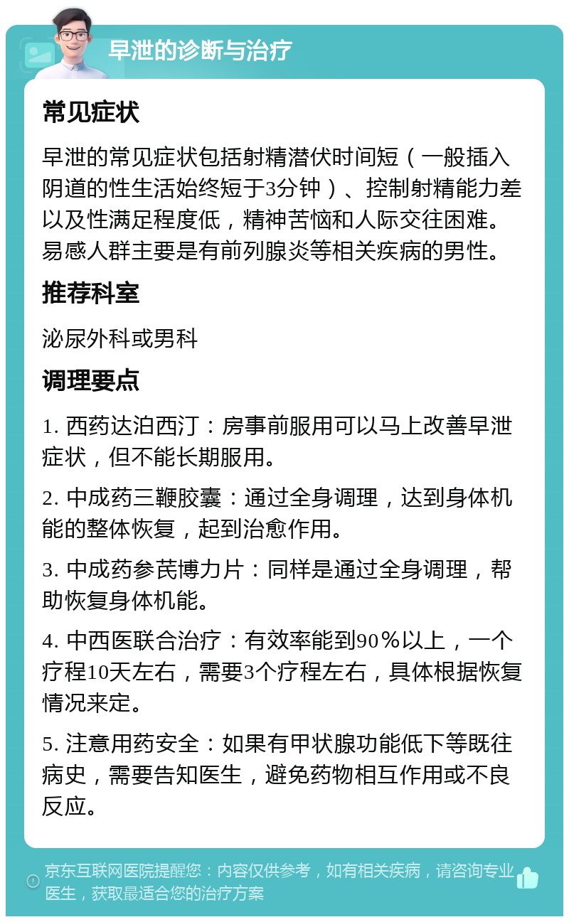 早泄的诊断与治疗 常见症状 早泄的常见症状包括射精潜伏时间短（一般插入阴道的性生活始终短于3分钟）、控制射精能力差以及性满足程度低，精神苦恼和人际交往困难。易感人群主要是有前列腺炎等相关疾病的男性。 推荐科室 泌尿外科或男科 调理要点 1. 西药达泊西汀：房事前服用可以马上改善早泄症状，但不能长期服用。 2. 中成药三鞭胶囊：通过全身调理，达到身体机能的整体恢复，起到治愈作用。 3. 中成药参芪博力片：同样是通过全身调理，帮助恢复身体机能。 4. 中西医联合治疗：有效率能到90％以上，一个疗程10天左右，需要3个疗程左右，具体根据恢复情况来定。 5. 注意用药安全：如果有甲状腺功能低下等既往病史，需要告知医生，避免药物相互作用或不良反应。