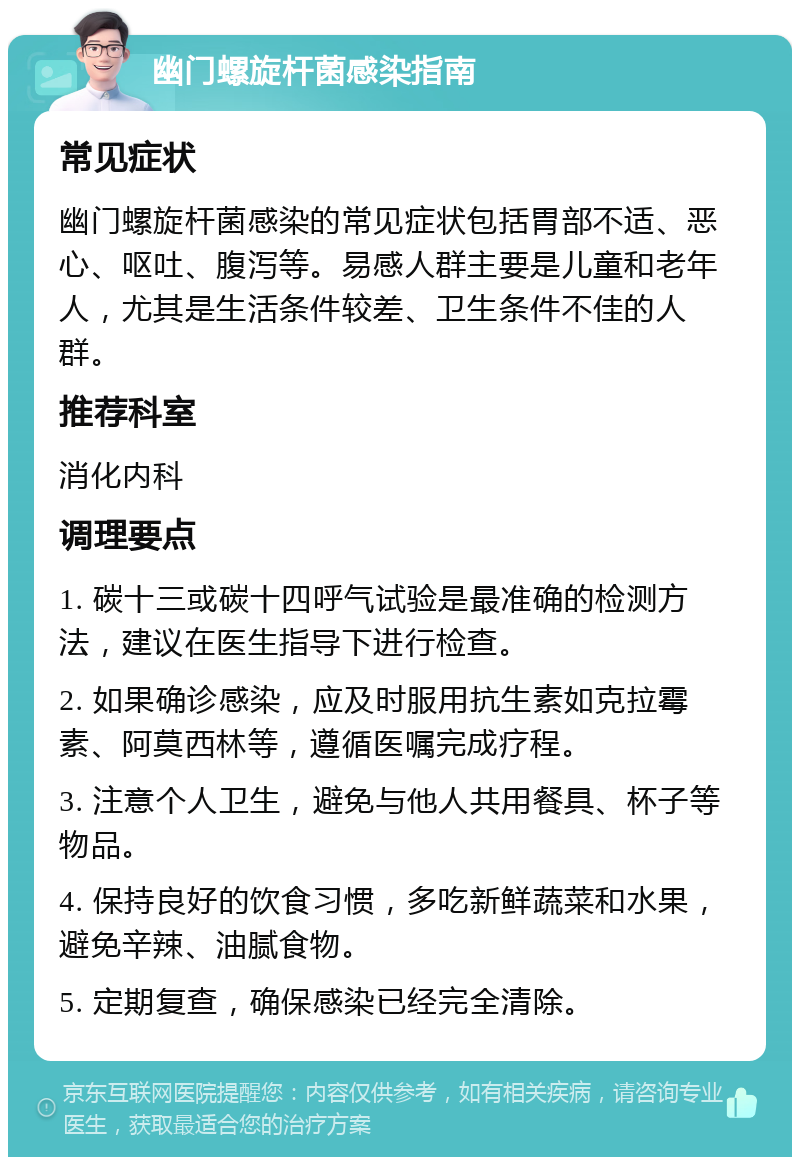 幽门螺旋杆菌感染指南 常见症状 幽门螺旋杆菌感染的常见症状包括胃部不适、恶心、呕吐、腹泻等。易感人群主要是儿童和老年人，尤其是生活条件较差、卫生条件不佳的人群。 推荐科室 消化内科 调理要点 1. 碳十三或碳十四呼气试验是最准确的检测方法，建议在医生指导下进行检查。 2. 如果确诊感染，应及时服用抗生素如克拉霉素、阿莫西林等，遵循医嘱完成疗程。 3. 注意个人卫生，避免与他人共用餐具、杯子等物品。 4. 保持良好的饮食习惯，多吃新鲜蔬菜和水果，避免辛辣、油腻食物。 5. 定期复查，确保感染已经完全清除。