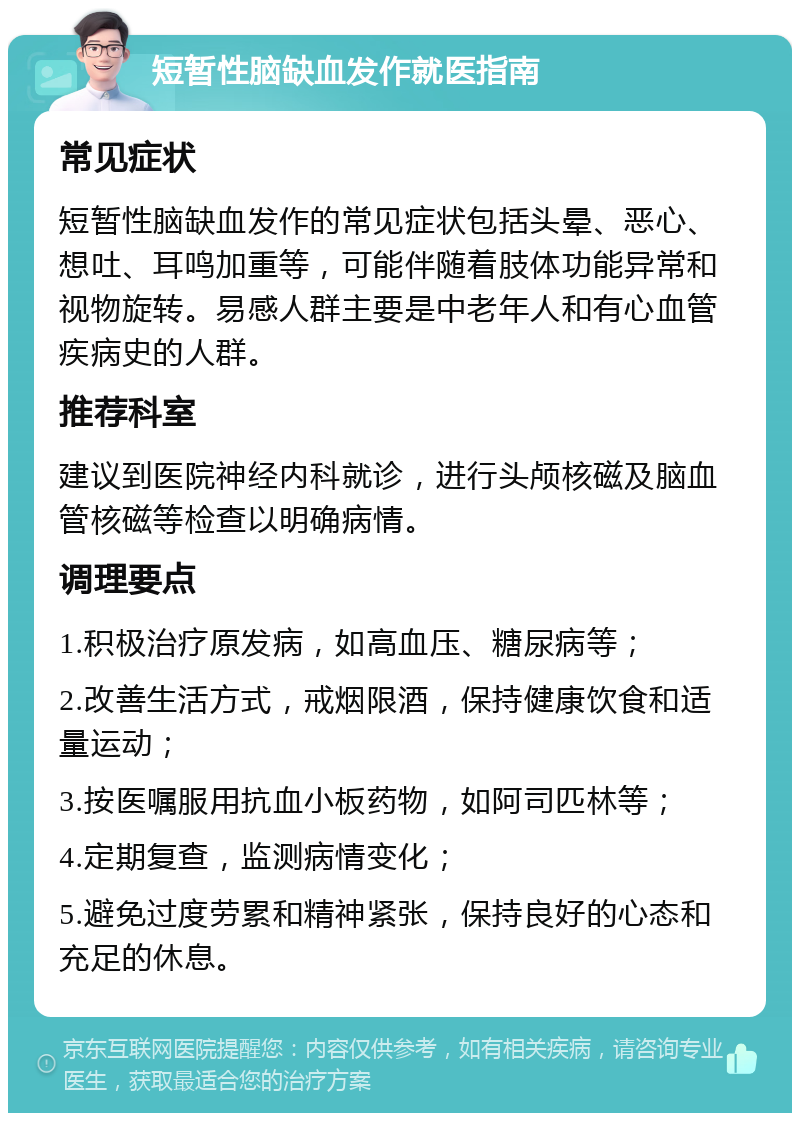 短暂性脑缺血发作就医指南 常见症状 短暂性脑缺血发作的常见症状包括头晕、恶心、想吐、耳鸣加重等，可能伴随着肢体功能异常和视物旋转。易感人群主要是中老年人和有心血管疾病史的人群。 推荐科室 建议到医院神经内科就诊，进行头颅核磁及脑血管核磁等检查以明确病情。 调理要点 1.积极治疗原发病，如高血压、糖尿病等； 2.改善生活方式，戒烟限酒，保持健康饮食和适量运动； 3.按医嘱服用抗血小板药物，如阿司匹林等； 4.定期复查，监测病情变化； 5.避免过度劳累和精神紧张，保持良好的心态和充足的休息。