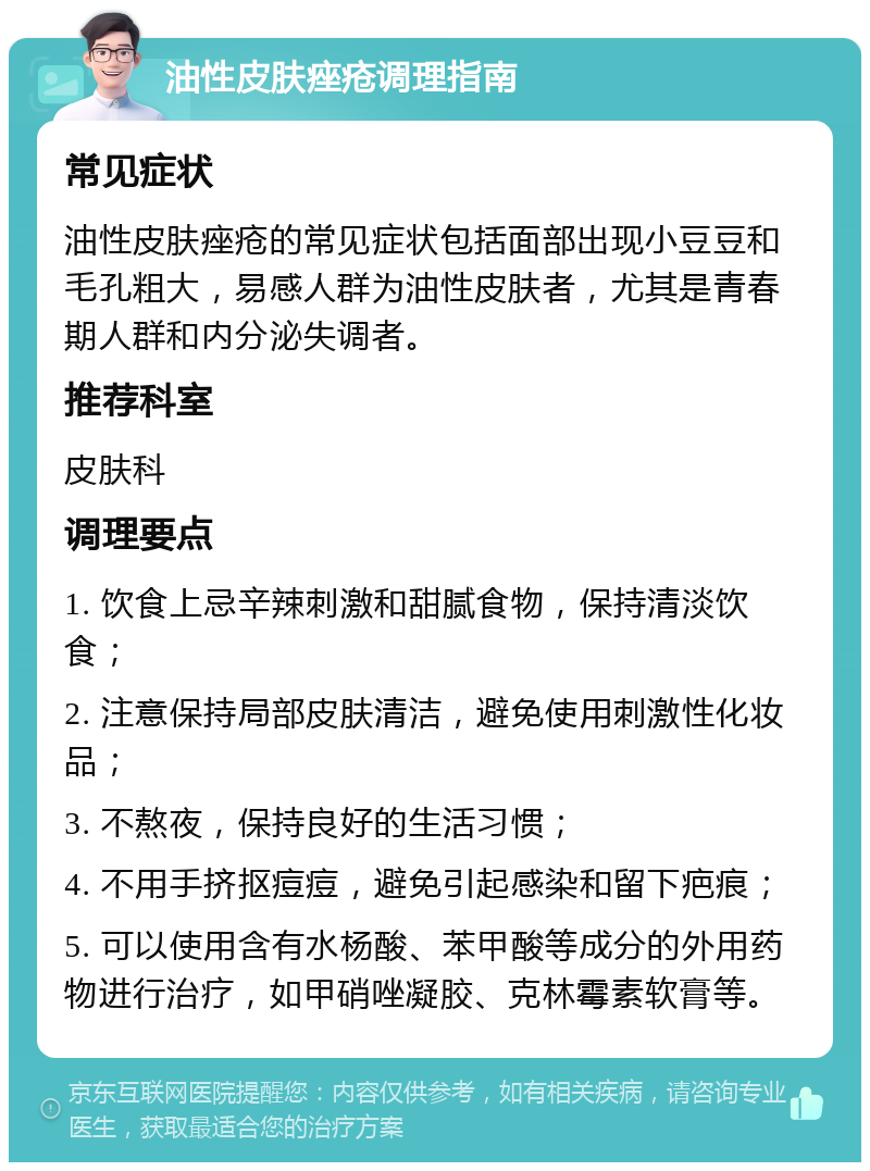 油性皮肤痤疮调理指南 常见症状 油性皮肤痤疮的常见症状包括面部出现小豆豆和毛孔粗大，易感人群为油性皮肤者，尤其是青春期人群和内分泌失调者。 推荐科室 皮肤科 调理要点 1. 饮食上忌辛辣刺激和甜腻食物，保持清淡饮食； 2. 注意保持局部皮肤清洁，避免使用刺激性化妆品； 3. 不熬夜，保持良好的生活习惯； 4. 不用手挤抠痘痘，避免引起感染和留下疤痕； 5. 可以使用含有水杨酸、苯甲酸等成分的外用药物进行治疗，如甲硝唑凝胶、克林霉素软膏等。