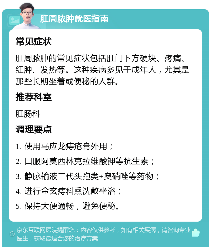 肛周脓肿就医指南 常见症状 肛周脓肿的常见症状包括肛门下方硬块、疼痛、红肿、发热等。这种疾病多见于成年人，尤其是那些长期坐着或便秘的人群。 推荐科室 肛肠科 调理要点 1. 使用马应龙痔疮膏外用； 2. 口服阿莫西林克拉维酸钾等抗生素； 3. 静脉输液三代头孢类+奥硝唑等药物； 4. 进行金玄痔科熏洗散坐浴； 5. 保持大便通畅，避免便秘。