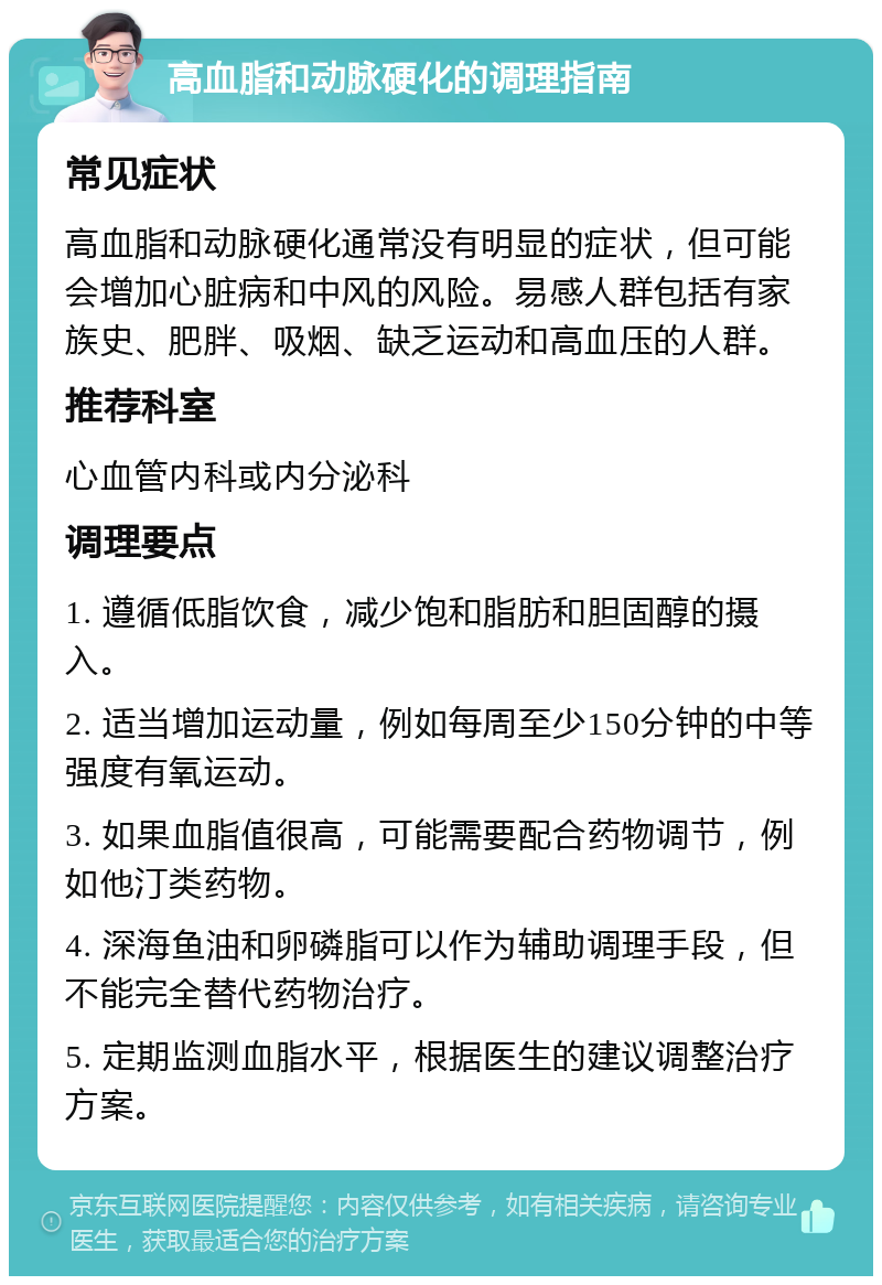 高血脂和动脉硬化的调理指南 常见症状 高血脂和动脉硬化通常没有明显的症状，但可能会增加心脏病和中风的风险。易感人群包括有家族史、肥胖、吸烟、缺乏运动和高血压的人群。 推荐科室 心血管内科或内分泌科 调理要点 1. 遵循低脂饮食，减少饱和脂肪和胆固醇的摄入。 2. 适当增加运动量，例如每周至少150分钟的中等强度有氧运动。 3. 如果血脂值很高，可能需要配合药物调节，例如他汀类药物。 4. 深海鱼油和卵磷脂可以作为辅助调理手段，但不能完全替代药物治疗。 5. 定期监测血脂水平，根据医生的建议调整治疗方案。