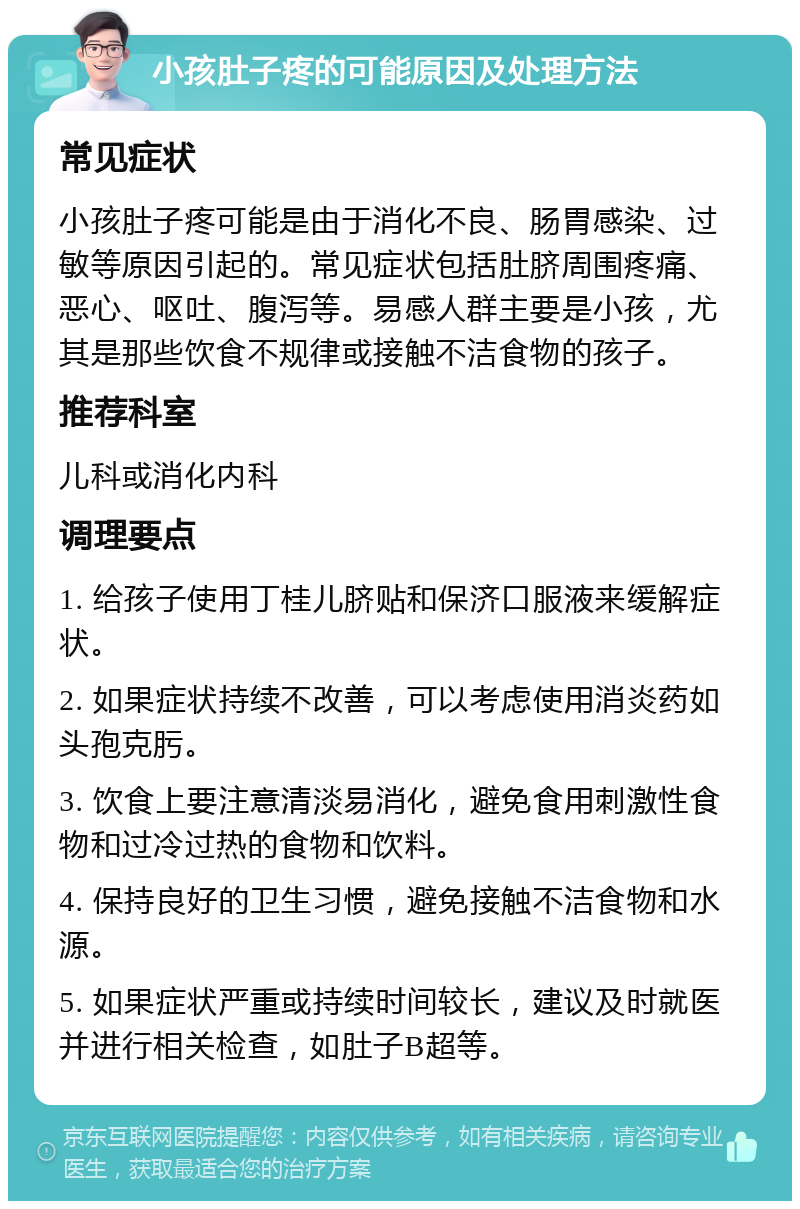 小孩肚子疼的可能原因及处理方法 常见症状 小孩肚子疼可能是由于消化不良、肠胃感染、过敏等原因引起的。常见症状包括肚脐周围疼痛、恶心、呕吐、腹泻等。易感人群主要是小孩，尤其是那些饮食不规律或接触不洁食物的孩子。 推荐科室 儿科或消化内科 调理要点 1. 给孩子使用丁桂儿脐贴和保济口服液来缓解症状。 2. 如果症状持续不改善，可以考虑使用消炎药如头孢克肟。 3. 饮食上要注意清淡易消化，避免食用刺激性食物和过冷过热的食物和饮料。 4. 保持良好的卫生习惯，避免接触不洁食物和水源。 5. 如果症状严重或持续时间较长，建议及时就医并进行相关检查，如肚子B超等。