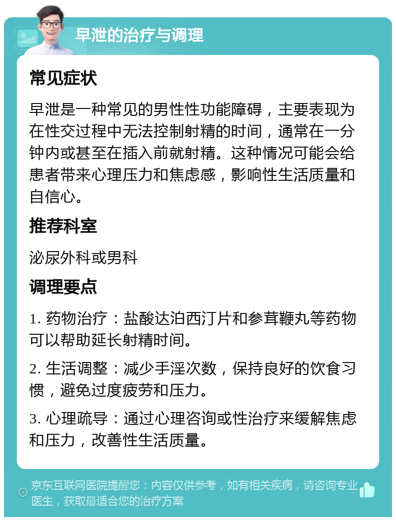 早泄的治疗与调理 常见症状 早泄是一种常见的男性性功能障碍，主要表现为在性交过程中无法控制射精的时间，通常在一分钟内或甚至在插入前就射精。这种情况可能会给患者带来心理压力和焦虑感，影响性生活质量和自信心。 推荐科室 泌尿外科或男科 调理要点 1. 药物治疗：盐酸达泊西汀片和参茸鞭丸等药物可以帮助延长射精时间。 2. 生活调整：减少手淫次数，保持良好的饮食习惯，避免过度疲劳和压力。 3. 心理疏导：通过心理咨询或性治疗来缓解焦虑和压力，改善性生活质量。