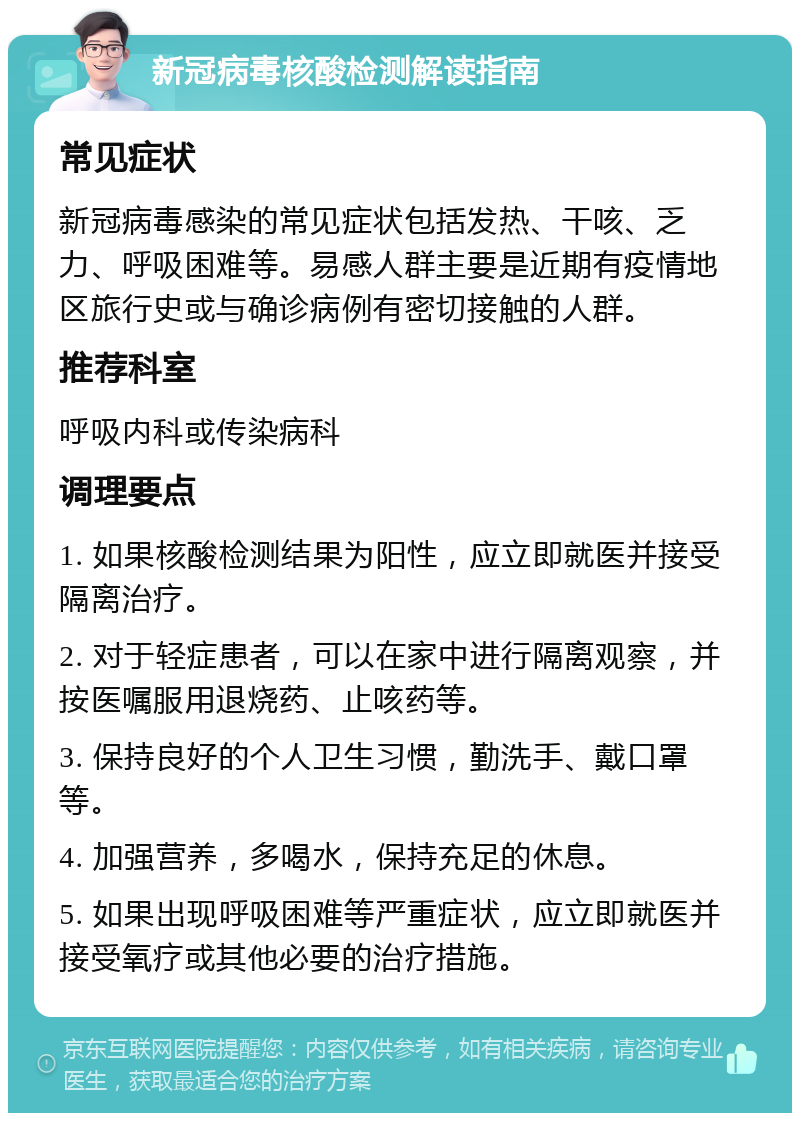 新冠病毒核酸检测解读指南 常见症状 新冠病毒感染的常见症状包括发热、干咳、乏力、呼吸困难等。易感人群主要是近期有疫情地区旅行史或与确诊病例有密切接触的人群。 推荐科室 呼吸内科或传染病科 调理要点 1. 如果核酸检测结果为阳性，应立即就医并接受隔离治疗。 2. 对于轻症患者，可以在家中进行隔离观察，并按医嘱服用退烧药、止咳药等。 3. 保持良好的个人卫生习惯，勤洗手、戴口罩等。 4. 加强营养，多喝水，保持充足的休息。 5. 如果出现呼吸困难等严重症状，应立即就医并接受氧疗或其他必要的治疗措施。