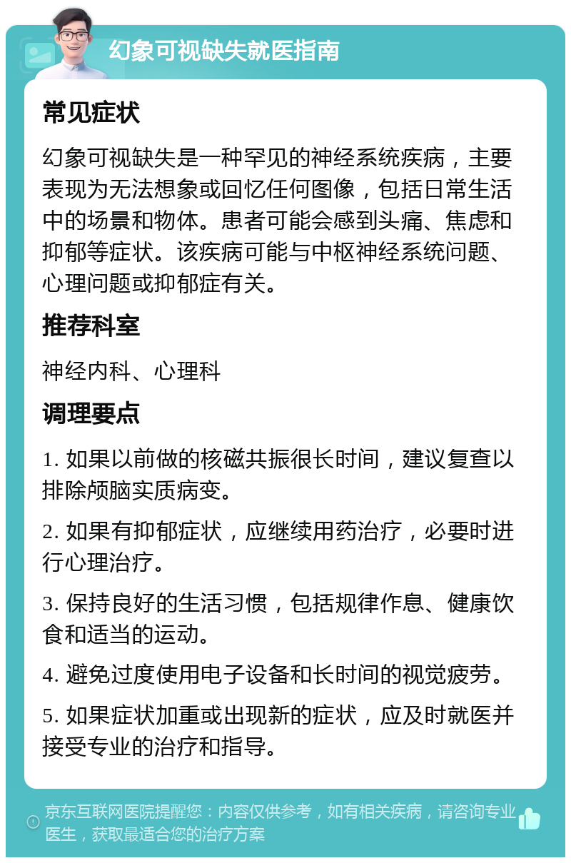 幻象可视缺失就医指南 常见症状 幻象可视缺失是一种罕见的神经系统疾病，主要表现为无法想象或回忆任何图像，包括日常生活中的场景和物体。患者可能会感到头痛、焦虑和抑郁等症状。该疾病可能与中枢神经系统问题、心理问题或抑郁症有关。 推荐科室 神经内科、心理科 调理要点 1. 如果以前做的核磁共振很长时间，建议复查以排除颅脑实质病变。 2. 如果有抑郁症状，应继续用药治疗，必要时进行心理治疗。 3. 保持良好的生活习惯，包括规律作息、健康饮食和适当的运动。 4. 避免过度使用电子设备和长时间的视觉疲劳。 5. 如果症状加重或出现新的症状，应及时就医并接受专业的治疗和指导。