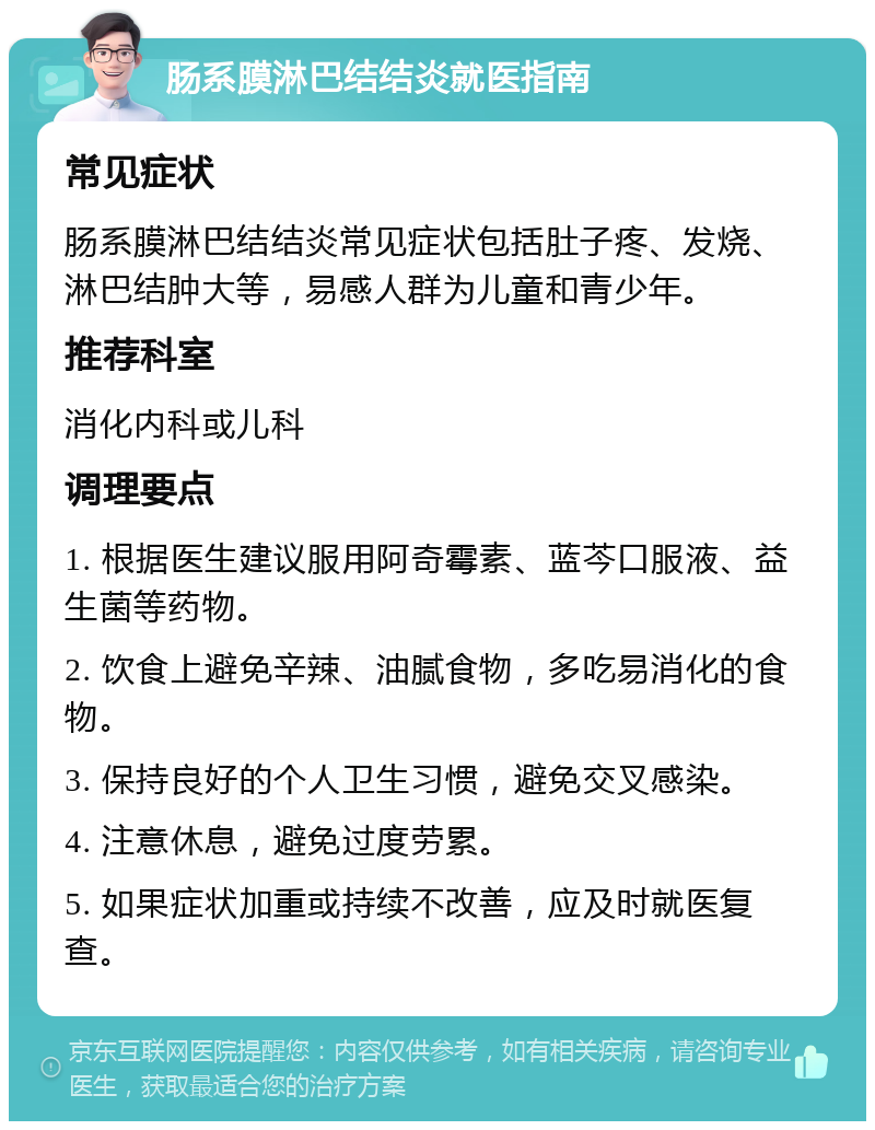 肠系膜淋巴结结炎就医指南 常见症状 肠系膜淋巴结结炎常见症状包括肚子疼、发烧、淋巴结肿大等，易感人群为儿童和青少年。 推荐科室 消化内科或儿科 调理要点 1. 根据医生建议服用阿奇霉素、蓝芩口服液、益生菌等药物。 2. 饮食上避免辛辣、油腻食物，多吃易消化的食物。 3. 保持良好的个人卫生习惯，避免交叉感染。 4. 注意休息，避免过度劳累。 5. 如果症状加重或持续不改善，应及时就医复查。