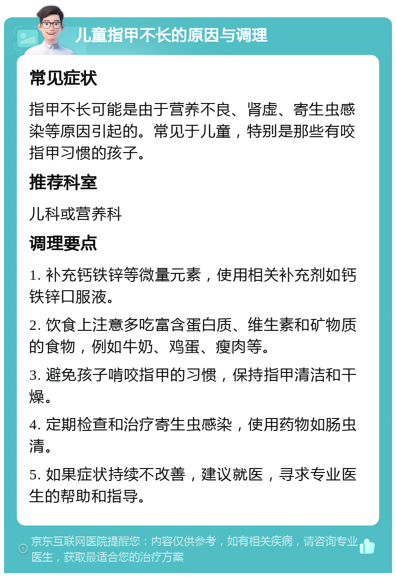 儿童指甲不长的原因与调理 常见症状 指甲不长可能是由于营养不良、肾虚、寄生虫感染等原因引起的。常见于儿童，特别是那些有咬指甲习惯的孩子。 推荐科室 儿科或营养科 调理要点 1. 补充钙铁锌等微量元素，使用相关补充剂如钙铁锌口服液。 2. 饮食上注意多吃富含蛋白质、维生素和矿物质的食物，例如牛奶、鸡蛋、瘦肉等。 3. 避免孩子啃咬指甲的习惯，保持指甲清洁和干燥。 4. 定期检查和治疗寄生虫感染，使用药物如肠虫清。 5. 如果症状持续不改善，建议就医，寻求专业医生的帮助和指导。