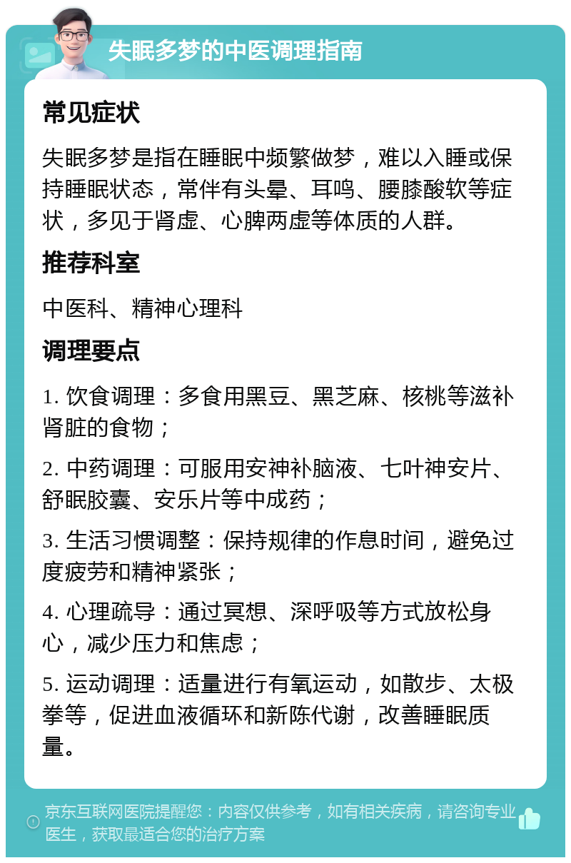 失眠多梦的中医调理指南 常见症状 失眠多梦是指在睡眠中频繁做梦，难以入睡或保持睡眠状态，常伴有头晕、耳鸣、腰膝酸软等症状，多见于肾虚、心脾两虚等体质的人群。 推荐科室 中医科、精神心理科 调理要点 1. 饮食调理：多食用黑豆、黑芝麻、核桃等滋补肾脏的食物； 2. 中药调理：可服用安神补脑液、七叶神安片、舒眠胶囊、安乐片等中成药； 3. 生活习惯调整：保持规律的作息时间，避免过度疲劳和精神紧张； 4. 心理疏导：通过冥想、深呼吸等方式放松身心，减少压力和焦虑； 5. 运动调理：适量进行有氧运动，如散步、太极拳等，促进血液循环和新陈代谢，改善睡眠质量。