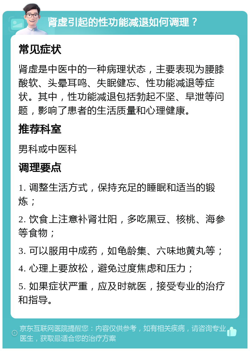 肾虚引起的性功能减退如何调理？ 常见症状 肾虚是中医中的一种病理状态，主要表现为腰膝酸软、头晕耳鸣、失眠健忘、性功能减退等症状。其中，性功能减退包括勃起不坚、早泄等问题，影响了患者的生活质量和心理健康。 推荐科室 男科或中医科 调理要点 1. 调整生活方式，保持充足的睡眠和适当的锻炼； 2. 饮食上注意补肾壮阳，多吃黑豆、核桃、海参等食物； 3. 可以服用中成药，如龟龄集、六味地黄丸等； 4. 心理上要放松，避免过度焦虑和压力； 5. 如果症状严重，应及时就医，接受专业的治疗和指导。