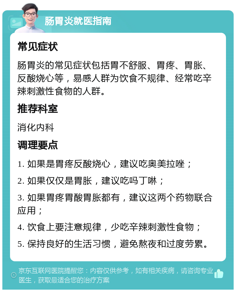 肠胃炎就医指南 常见症状 肠胃炎的常见症状包括胃不舒服、胃疼、胃胀、反酸烧心等，易感人群为饮食不规律、经常吃辛辣刺激性食物的人群。 推荐科室 消化内科 调理要点 1. 如果是胃疼反酸烧心，建议吃奥美拉唑； 2. 如果仅仅是胃胀，建议吃吗丁啉； 3. 如果胃疼胃酸胃胀都有，建议这两个药物联合应用； 4. 饮食上要注意规律，少吃辛辣刺激性食物； 5. 保持良好的生活习惯，避免熬夜和过度劳累。