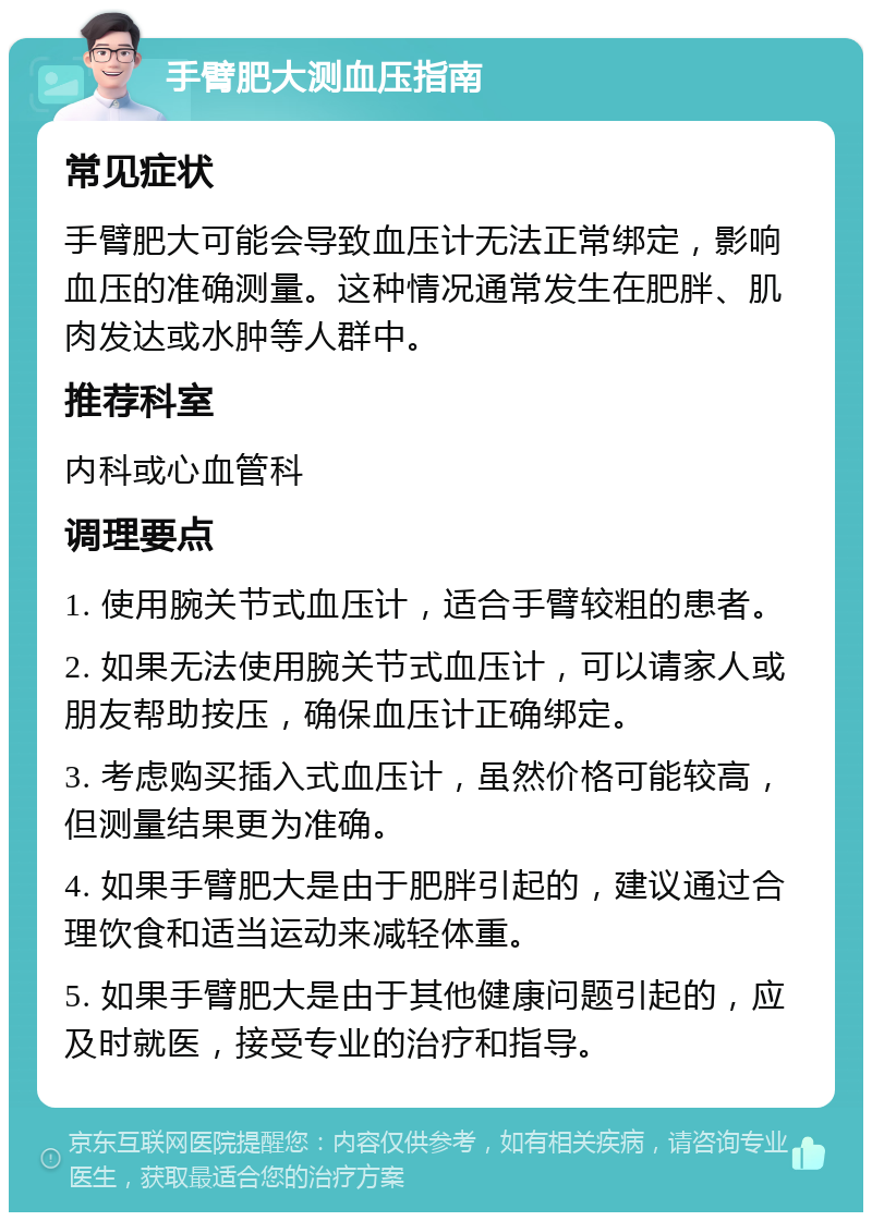 手臂肥大测血压指南 常见症状 手臂肥大可能会导致血压计无法正常绑定，影响血压的准确测量。这种情况通常发生在肥胖、肌肉发达或水肿等人群中。 推荐科室 内科或心血管科 调理要点 1. 使用腕关节式血压计，适合手臂较粗的患者。 2. 如果无法使用腕关节式血压计，可以请家人或朋友帮助按压，确保血压计正确绑定。 3. 考虑购买插入式血压计，虽然价格可能较高，但测量结果更为准确。 4. 如果手臂肥大是由于肥胖引起的，建议通过合理饮食和适当运动来减轻体重。 5. 如果手臂肥大是由于其他健康问题引起的，应及时就医，接受专业的治疗和指导。