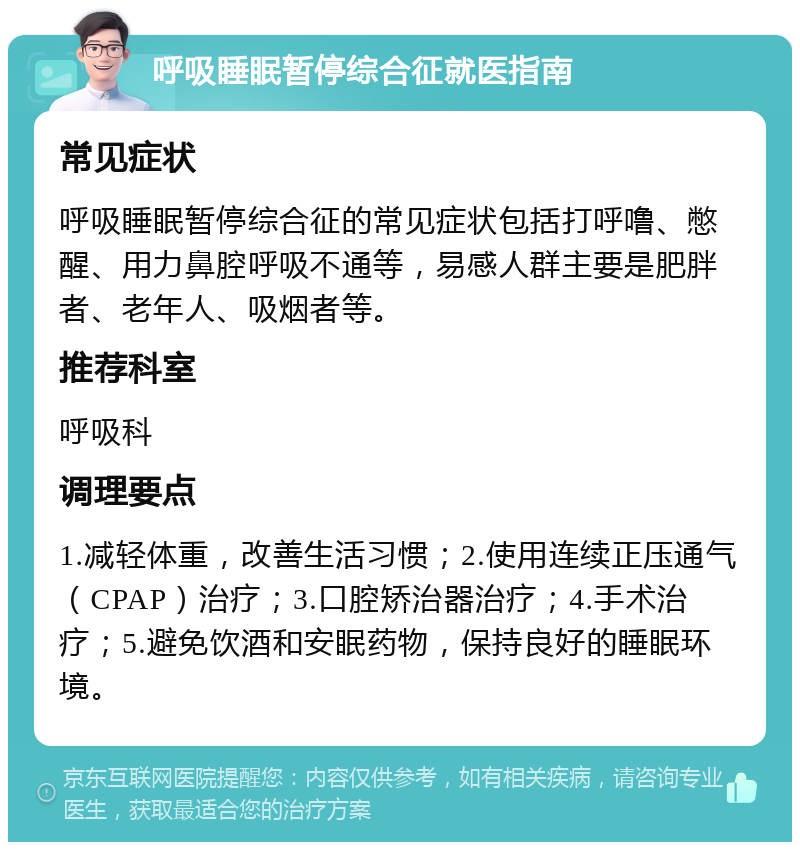 呼吸睡眠暂停综合征就医指南 常见症状 呼吸睡眠暂停综合征的常见症状包括打呼噜、憋醒、用力鼻腔呼吸不通等，易感人群主要是肥胖者、老年人、吸烟者等。 推荐科室 呼吸科 调理要点 1.减轻体重，改善生活习惯；2.使用连续正压通气（CPAP）治疗；3.口腔矫治器治疗；4.手术治疗；5.避免饮酒和安眠药物，保持良好的睡眠环境。