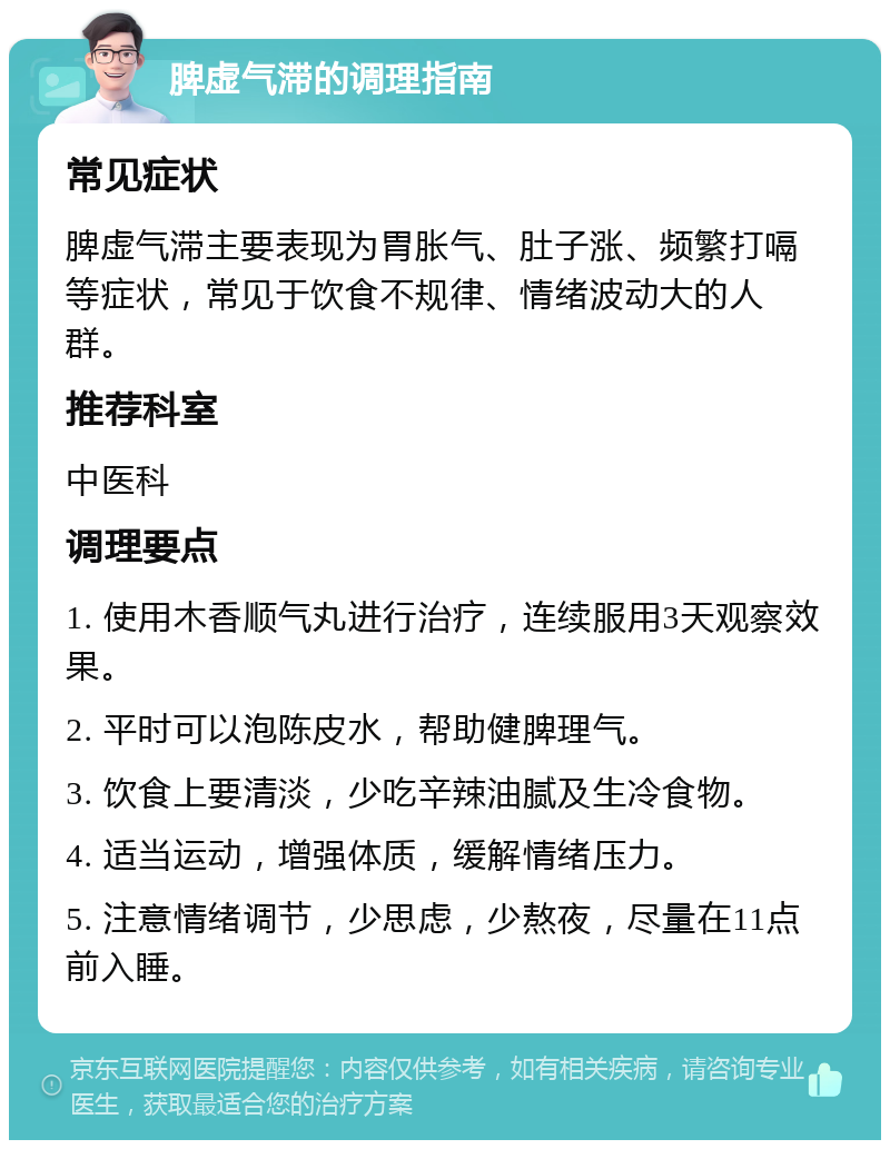 脾虚气滞的调理指南 常见症状 脾虚气滞主要表现为胃胀气、肚子涨、频繁打嗝等症状，常见于饮食不规律、情绪波动大的人群。 推荐科室 中医科 调理要点 1. 使用木香顺气丸进行治疗，连续服用3天观察效果。 2. 平时可以泡陈皮水，帮助健脾理气。 3. 饮食上要清淡，少吃辛辣油腻及生冷食物。 4. 适当运动，增强体质，缓解情绪压力。 5. 注意情绪调节，少思虑，少熬夜，尽量在11点前入睡。