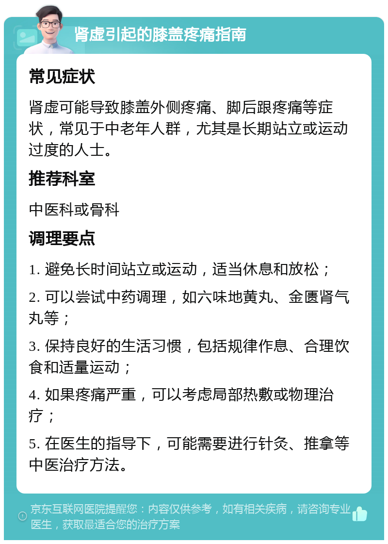 肾虚引起的膝盖疼痛指南 常见症状 肾虚可能导致膝盖外侧疼痛、脚后跟疼痛等症状，常见于中老年人群，尤其是长期站立或运动过度的人士。 推荐科室 中医科或骨科 调理要点 1. 避免长时间站立或运动，适当休息和放松； 2. 可以尝试中药调理，如六味地黄丸、金匮肾气丸等； 3. 保持良好的生活习惯，包括规律作息、合理饮食和适量运动； 4. 如果疼痛严重，可以考虑局部热敷或物理治疗； 5. 在医生的指导下，可能需要进行针灸、推拿等中医治疗方法。