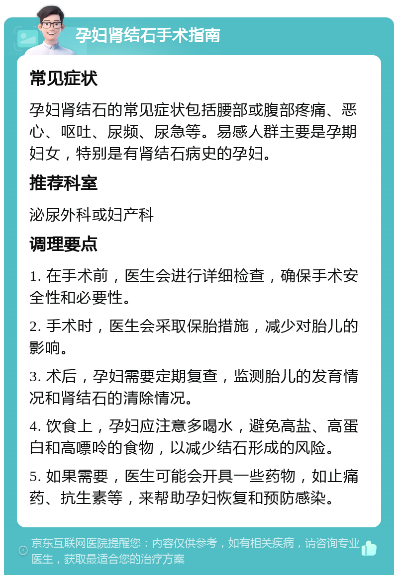 孕妇肾结石手术指南 常见症状 孕妇肾结石的常见症状包括腰部或腹部疼痛、恶心、呕吐、尿频、尿急等。易感人群主要是孕期妇女，特别是有肾结石病史的孕妇。 推荐科室 泌尿外科或妇产科 调理要点 1. 在手术前，医生会进行详细检查，确保手术安全性和必要性。 2. 手术时，医生会采取保胎措施，减少对胎儿的影响。 3. 术后，孕妇需要定期复查，监测胎儿的发育情况和肾结石的清除情况。 4. 饮食上，孕妇应注意多喝水，避免高盐、高蛋白和高嘌呤的食物，以减少结石形成的风险。 5. 如果需要，医生可能会开具一些药物，如止痛药、抗生素等，来帮助孕妇恢复和预防感染。