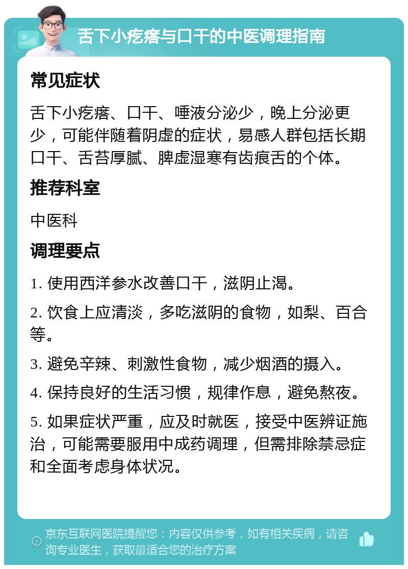 舌下小疙瘩与口干的中医调理指南 常见症状 舌下小疙瘩、口干、唾液分泌少，晚上分泌更少，可能伴随着阴虚的症状，易感人群包括长期口干、舌苔厚腻、脾虚湿寒有齿痕舌的个体。 推荐科室 中医科 调理要点 1. 使用西洋参水改善口干，滋阴止渴。 2. 饮食上应清淡，多吃滋阴的食物，如梨、百合等。 3. 避免辛辣、刺激性食物，减少烟酒的摄入。 4. 保持良好的生活习惯，规律作息，避免熬夜。 5. 如果症状严重，应及时就医，接受中医辨证施治，可能需要服用中成药调理，但需排除禁忌症和全面考虑身体状况。