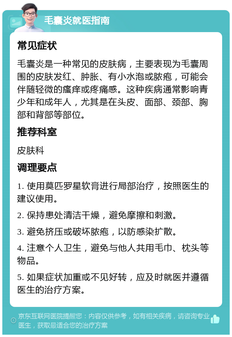 毛囊炎就医指南 常见症状 毛囊炎是一种常见的皮肤病，主要表现为毛囊周围的皮肤发红、肿胀、有小水泡或脓疱，可能会伴随轻微的瘙痒或疼痛感。这种疾病通常影响青少年和成年人，尤其是在头皮、面部、颈部、胸部和背部等部位。 推荐科室 皮肤科 调理要点 1. 使用莫匹罗星软膏进行局部治疗，按照医生的建议使用。 2. 保持患处清洁干燥，避免摩擦和刺激。 3. 避免挤压或破坏脓疱，以防感染扩散。 4. 注意个人卫生，避免与他人共用毛巾、枕头等物品。 5. 如果症状加重或不见好转，应及时就医并遵循医生的治疗方案。