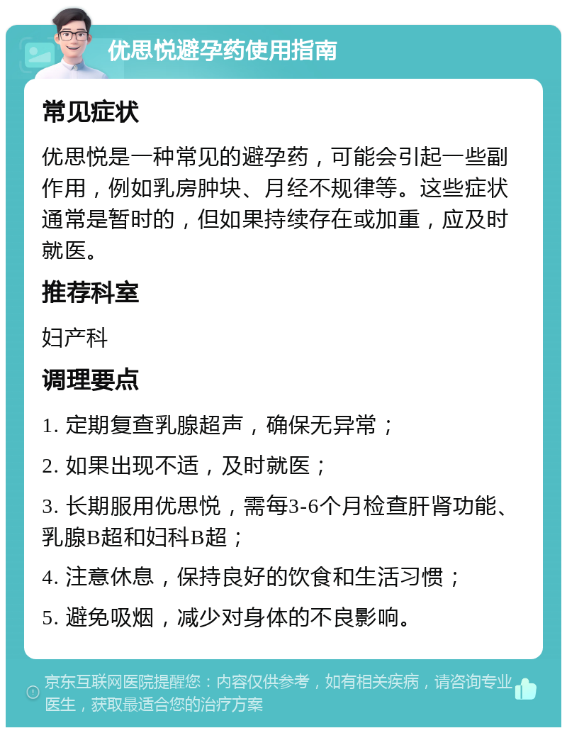 优思悦避孕药使用指南 常见症状 优思悦是一种常见的避孕药，可能会引起一些副作用，例如乳房肿块、月经不规律等。这些症状通常是暂时的，但如果持续存在或加重，应及时就医。 推荐科室 妇产科 调理要点 1. 定期复查乳腺超声，确保无异常； 2. 如果出现不适，及时就医； 3. 长期服用优思悦，需每3-6个月检查肝肾功能、乳腺B超和妇科B超； 4. 注意休息，保持良好的饮食和生活习惯； 5. 避免吸烟，减少对身体的不良影响。