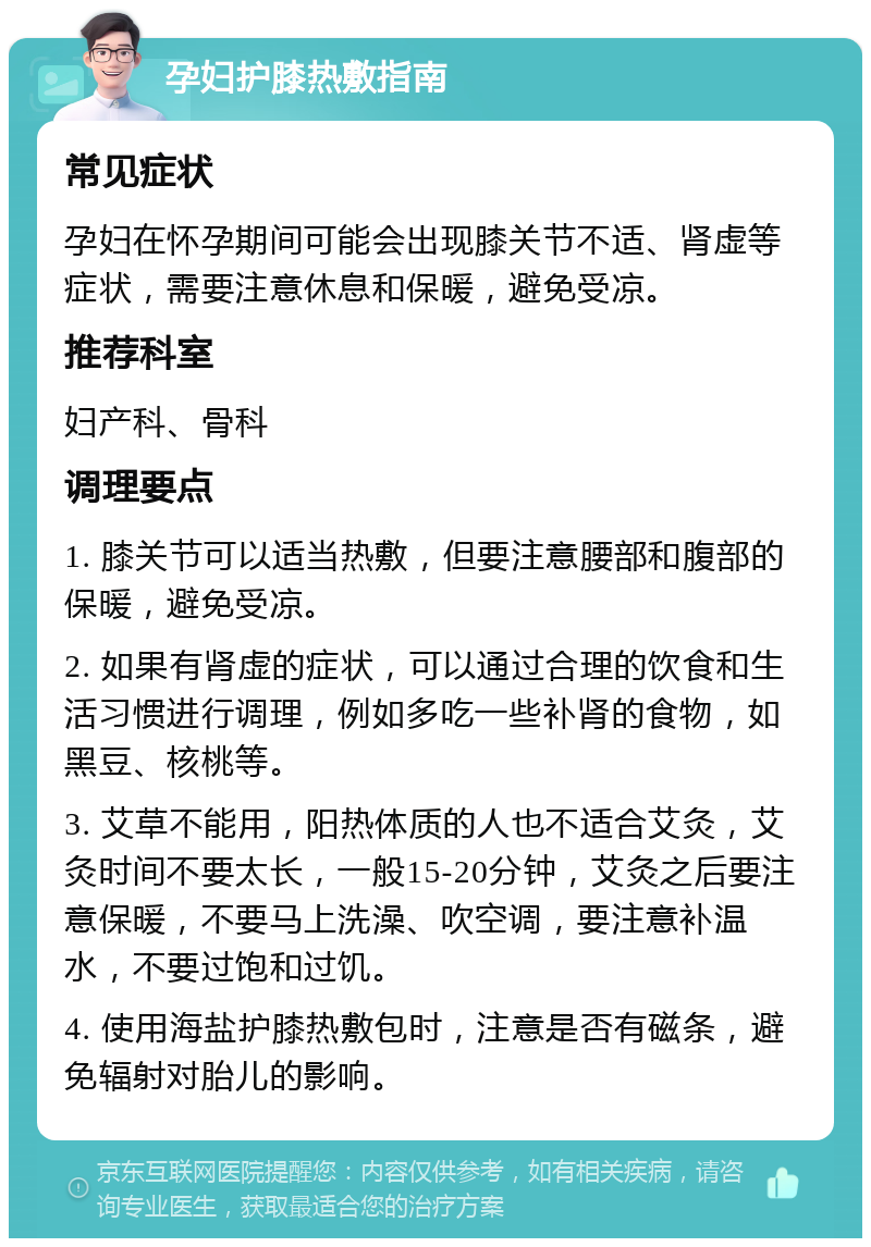 孕妇护膝热敷指南 常见症状 孕妇在怀孕期间可能会出现膝关节不适、肾虚等症状，需要注意休息和保暖，避免受凉。 推荐科室 妇产科、骨科 调理要点 1. 膝关节可以适当热敷，但要注意腰部和腹部的保暖，避免受凉。 2. 如果有肾虚的症状，可以通过合理的饮食和生活习惯进行调理，例如多吃一些补肾的食物，如黑豆、核桃等。 3. 艾草不能用，阳热体质的人也不适合艾灸，艾灸时间不要太长，一般15-20分钟，艾灸之后要注意保暖，不要马上洗澡、吹空调，要注意补温水，不要过饱和过饥。 4. 使用海盐护膝热敷包时，注意是否有磁条，避免辐射对胎儿的影响。