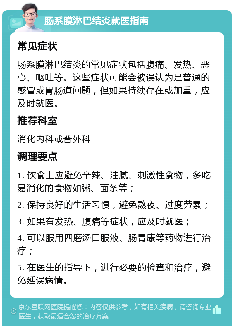 肠系膜淋巴结炎就医指南 常见症状 肠系膜淋巴结炎的常见症状包括腹痛、发热、恶心、呕吐等。这些症状可能会被误认为是普通的感冒或胃肠道问题，但如果持续存在或加重，应及时就医。 推荐科室 消化内科或普外科 调理要点 1. 饮食上应避免辛辣、油腻、刺激性食物，多吃易消化的食物如粥、面条等； 2. 保持良好的生活习惯，避免熬夜、过度劳累； 3. 如果有发热、腹痛等症状，应及时就医； 4. 可以服用四磨汤口服液、肠胃康等药物进行治疗； 5. 在医生的指导下，进行必要的检查和治疗，避免延误病情。