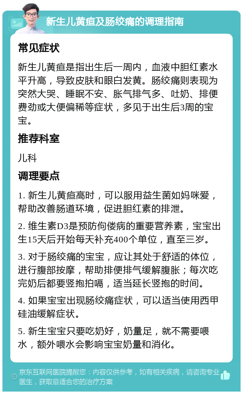 新生儿黄疸及肠绞痛的调理指南 常见症状 新生儿黄疸是指出生后一周内，血液中胆红素水平升高，导致皮肤和眼白发黄。肠绞痛则表现为突然大哭、睡眠不安、胀气排气多、吐奶、排便费劲或大便偏稀等症状，多见于出生后3周的宝宝。 推荐科室 儿科 调理要点 1. 新生儿黄疸高时，可以服用益生菌如妈咪爱，帮助改善肠道环境，促进胆红素的排泄。 2. 维生素D3是预防佝偻病的重要营养素，宝宝出生15天后开始每天补充400个单位，直至三岁。 3. 对于肠绞痛的宝宝，应让其处于舒适的体位，进行腹部按摩，帮助排便排气缓解腹胀；每次吃完奶后都要竖抱拍嗝，适当延长竖抱的时间。 4. 如果宝宝出现肠绞痛症状，可以适当使用西甲硅油缓解症状。 5. 新生宝宝只要吃奶好，奶量足，就不需要喂水，额外喂水会影响宝宝奶量和消化。