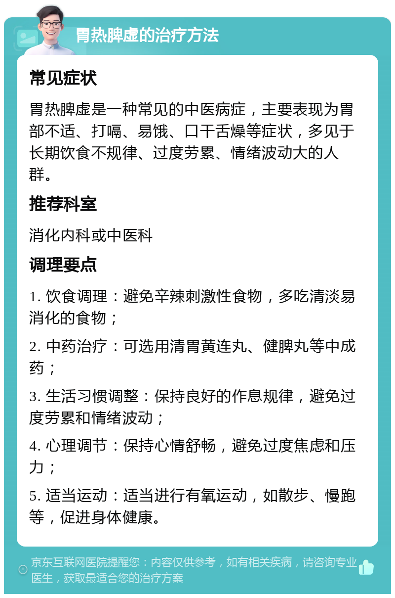 胃热脾虚的治疗方法 常见症状 胃热脾虚是一种常见的中医病症，主要表现为胃部不适、打嗝、易饿、口干舌燥等症状，多见于长期饮食不规律、过度劳累、情绪波动大的人群。 推荐科室 消化内科或中医科 调理要点 1. 饮食调理：避免辛辣刺激性食物，多吃清淡易消化的食物； 2. 中药治疗：可选用清胃黄连丸、健脾丸等中成药； 3. 生活习惯调整：保持良好的作息规律，避免过度劳累和情绪波动； 4. 心理调节：保持心情舒畅，避免过度焦虑和压力； 5. 适当运动：适当进行有氧运动，如散步、慢跑等，促进身体健康。