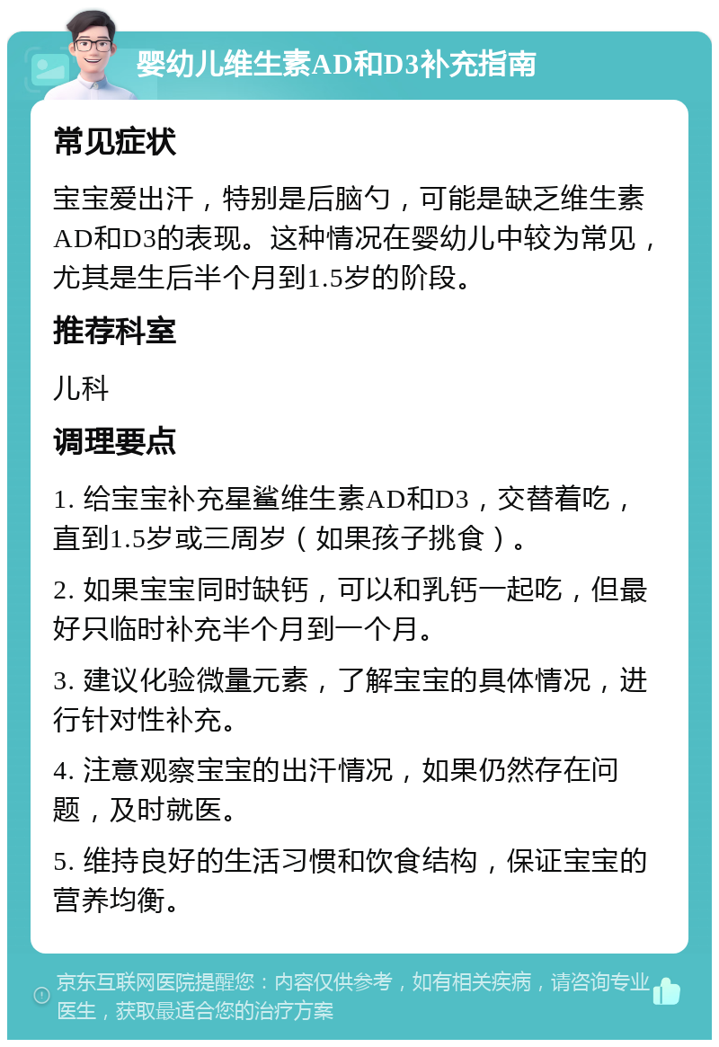 婴幼儿维生素AD和D3补充指南 常见症状 宝宝爱出汗，特别是后脑勺，可能是缺乏维生素AD和D3的表现。这种情况在婴幼儿中较为常见，尤其是生后半个月到1.5岁的阶段。 推荐科室 儿科 调理要点 1. 给宝宝补充星鲨维生素AD和D3，交替着吃，直到1.5岁或三周岁（如果孩子挑食）。 2. 如果宝宝同时缺钙，可以和乳钙一起吃，但最好只临时补充半个月到一个月。 3. 建议化验微量元素，了解宝宝的具体情况，进行针对性补充。 4. 注意观察宝宝的出汗情况，如果仍然存在问题，及时就医。 5. 维持良好的生活习惯和饮食结构，保证宝宝的营养均衡。