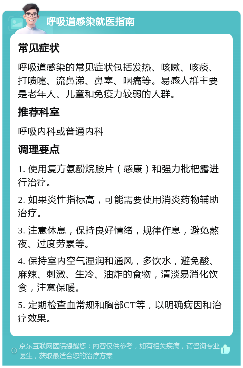 呼吸道感染就医指南 常见症状 呼吸道感染的常见症状包括发热、咳嗽、咳痰、打喷嚏、流鼻涕、鼻塞、咽痛等。易感人群主要是老年人、儿童和免疫力较弱的人群。 推荐科室 呼吸内科或普通内科 调理要点 1. 使用复方氨酚烷胺片（感康）和强力枇杷露进行治疗。 2. 如果炎性指标高，可能需要使用消炎药物辅助治疗。 3. 注意休息，保持良好情绪，规律作息，避免熬夜、过度劳累等。 4. 保持室内空气湿润和通风，多饮水，避免酸、麻辣、刺激、生冷、油炸的食物，清淡易消化饮食，注意保暖。 5. 定期检查血常规和胸部CT等，以明确病因和治疗效果。