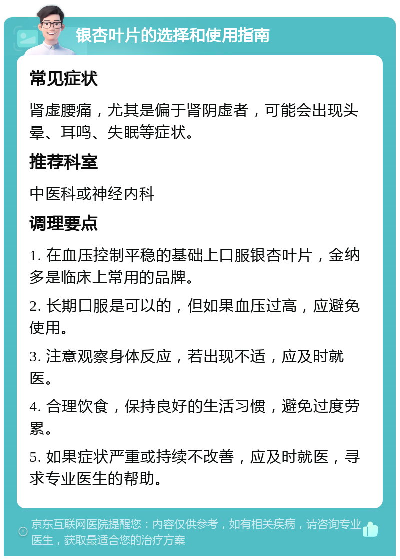 银杏叶片的选择和使用指南 常见症状 肾虚腰痛，尤其是偏于肾阴虚者，可能会出现头晕、耳鸣、失眠等症状。 推荐科室 中医科或神经内科 调理要点 1. 在血压控制平稳的基础上口服银杏叶片，金纳多是临床上常用的品牌。 2. 长期口服是可以的，但如果血压过高，应避免使用。 3. 注意观察身体反应，若出现不适，应及时就医。 4. 合理饮食，保持良好的生活习惯，避免过度劳累。 5. 如果症状严重或持续不改善，应及时就医，寻求专业医生的帮助。