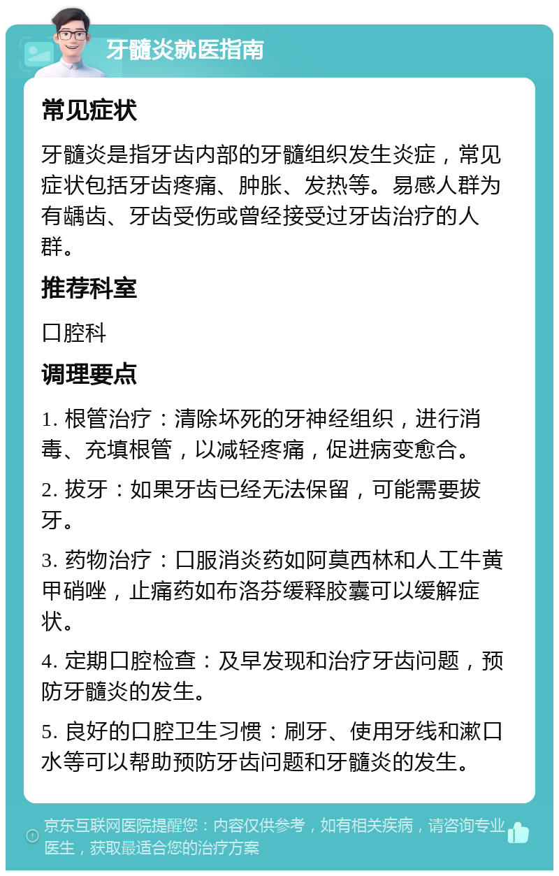 牙髓炎就医指南 常见症状 牙髓炎是指牙齿内部的牙髓组织发生炎症，常见症状包括牙齿疼痛、肿胀、发热等。易感人群为有龋齿、牙齿受伤或曾经接受过牙齿治疗的人群。 推荐科室 口腔科 调理要点 1. 根管治疗：清除坏死的牙神经组织，进行消毒、充填根管，以减轻疼痛，促进病变愈合。 2. 拔牙：如果牙齿已经无法保留，可能需要拔牙。 3. 药物治疗：口服消炎药如阿莫西林和人工牛黄甲硝唑，止痛药如布洛芬缓释胶囊可以缓解症状。 4. 定期口腔检查：及早发现和治疗牙齿问题，预防牙髓炎的发生。 5. 良好的口腔卫生习惯：刷牙、使用牙线和漱口水等可以帮助预防牙齿问题和牙髓炎的发生。