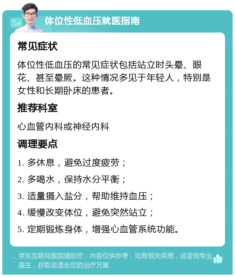 体位性低血压就医指南 常见症状 体位性低血压的常见症状包括站立时头晕、眼花、甚至晕厥。这种情况多见于年轻人，特别是女性和长期卧床的患者。 推荐科室 心血管内科或神经内科 调理要点 1. 多休息，避免过度疲劳； 2. 多喝水，保持水分平衡； 3. 适量摄入盐分，帮助维持血压； 4. 缓慢改变体位，避免突然站立； 5. 定期锻炼身体，增强心血管系统功能。