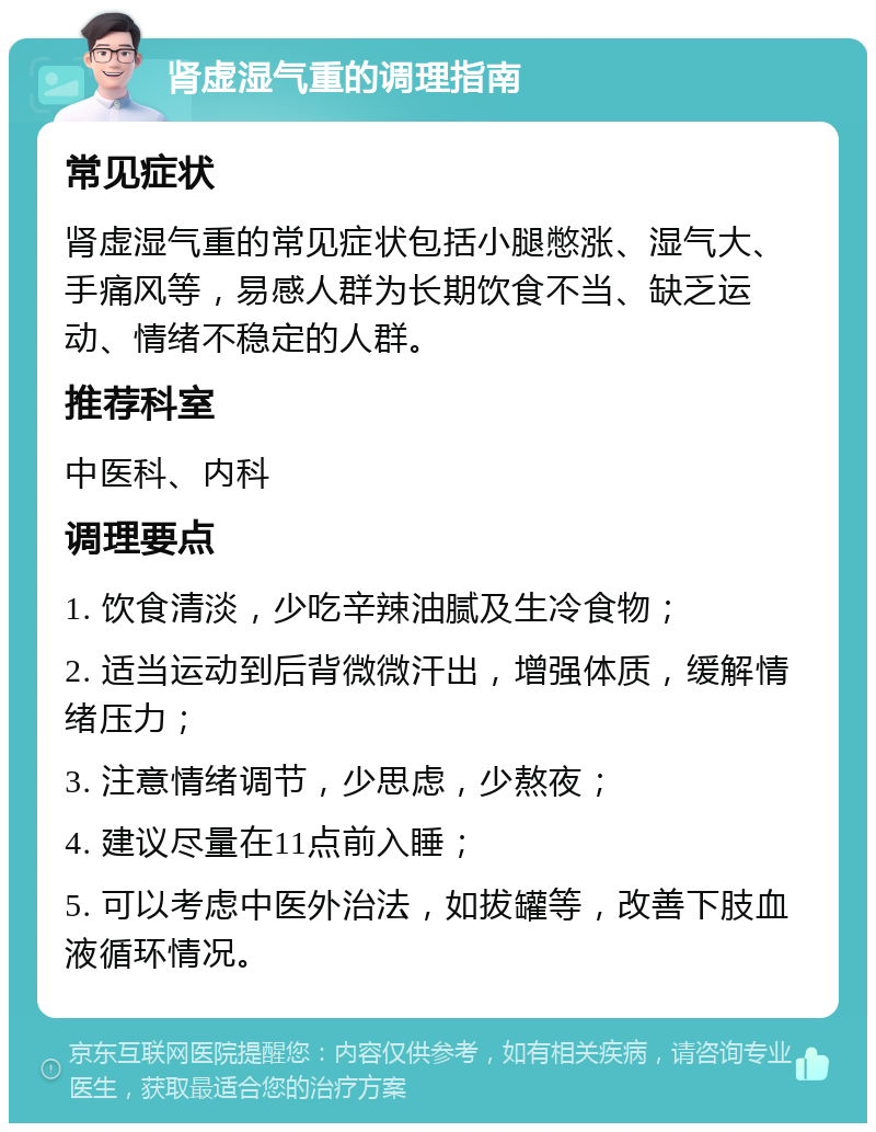 肾虚湿气重的调理指南 常见症状 肾虚湿气重的常见症状包括小腿憋涨、湿气大、手痛风等，易感人群为长期饮食不当、缺乏运动、情绪不稳定的人群。 推荐科室 中医科、内科 调理要点 1. 饮食清淡，少吃辛辣油腻及生冷食物； 2. 适当运动到后背微微汗出，增强体质，缓解情绪压力； 3. 注意情绪调节，少思虑，少熬夜； 4. 建议尽量在11点前入睡； 5. 可以考虑中医外治法，如拔罐等，改善下肢血液循环情况。