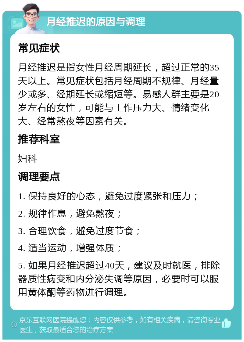 月经推迟的原因与调理 常见症状 月经推迟是指女性月经周期延长，超过正常的35天以上。常见症状包括月经周期不规律、月经量少或多、经期延长或缩短等。易感人群主要是20岁左右的女性，可能与工作压力大、情绪变化大、经常熬夜等因素有关。 推荐科室 妇科 调理要点 1. 保持良好的心态，避免过度紧张和压力； 2. 规律作息，避免熬夜； 3. 合理饮食，避免过度节食； 4. 适当运动，增强体质； 5. 如果月经推迟超过40天，建议及时就医，排除器质性病变和内分泌失调等原因，必要时可以服用黄体酮等药物进行调理。