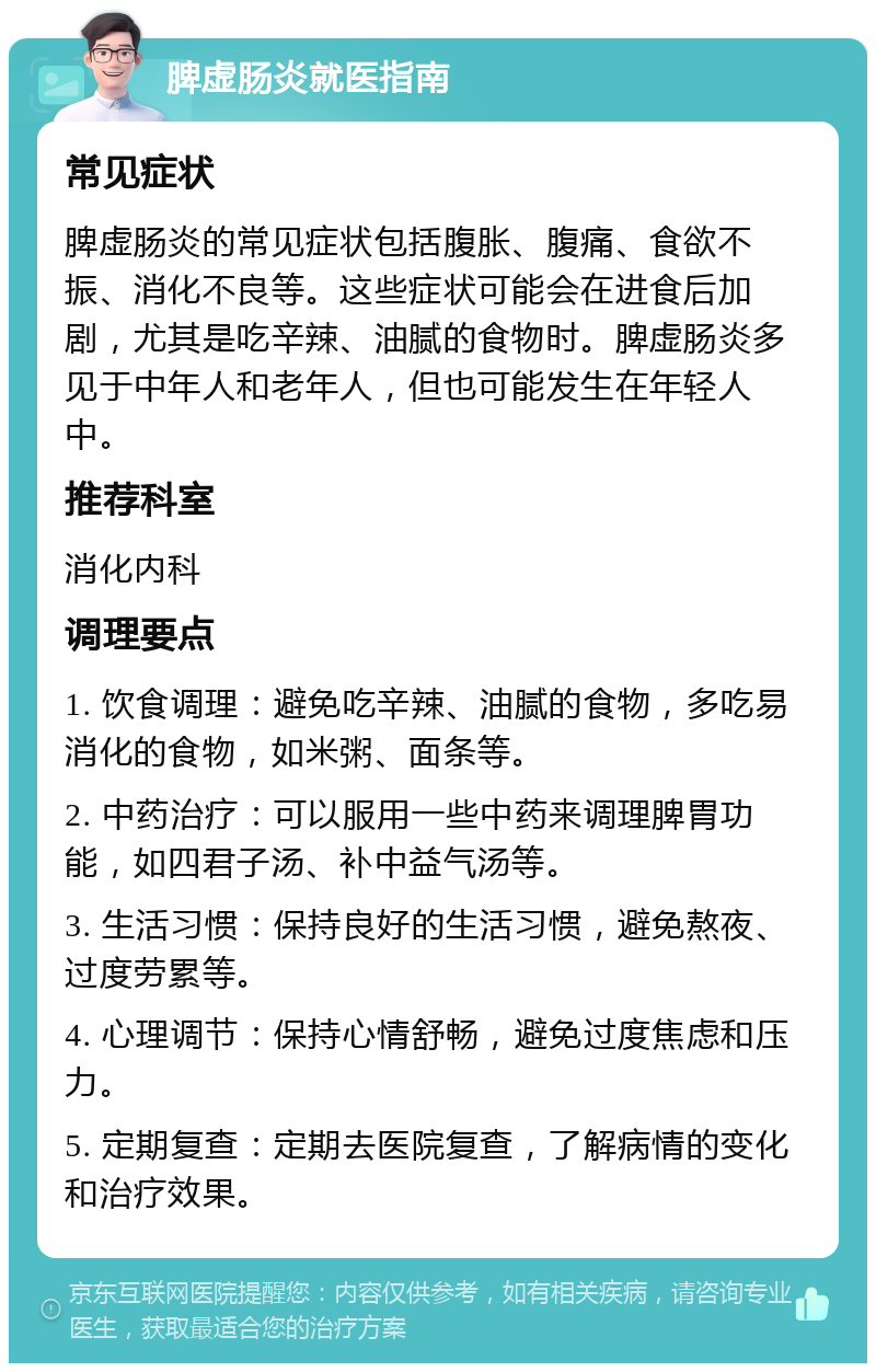 脾虚肠炎就医指南 常见症状 脾虚肠炎的常见症状包括腹胀、腹痛、食欲不振、消化不良等。这些症状可能会在进食后加剧，尤其是吃辛辣、油腻的食物时。脾虚肠炎多见于中年人和老年人，但也可能发生在年轻人中。 推荐科室 消化内科 调理要点 1. 饮食调理：避免吃辛辣、油腻的食物，多吃易消化的食物，如米粥、面条等。 2. 中药治疗：可以服用一些中药来调理脾胃功能，如四君子汤、补中益气汤等。 3. 生活习惯：保持良好的生活习惯，避免熬夜、过度劳累等。 4. 心理调节：保持心情舒畅，避免过度焦虑和压力。 5. 定期复查：定期去医院复查，了解病情的变化和治疗效果。