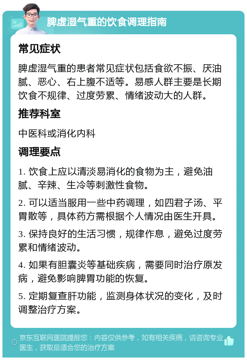 脾虚湿气重的饮食调理指南 常见症状 脾虚湿气重的患者常见症状包括食欲不振、厌油腻、恶心、右上腹不适等。易感人群主要是长期饮食不规律、过度劳累、情绪波动大的人群。 推荐科室 中医科或消化内科 调理要点 1. 饮食上应以清淡易消化的食物为主，避免油腻、辛辣、生冷等刺激性食物。 2. 可以适当服用一些中药调理，如四君子汤、平胃散等，具体药方需根据个人情况由医生开具。 3. 保持良好的生活习惯，规律作息，避免过度劳累和情绪波动。 4. 如果有胆囊炎等基础疾病，需要同时治疗原发病，避免影响脾胃功能的恢复。 5. 定期复查肝功能，监测身体状况的变化，及时调整治疗方案。