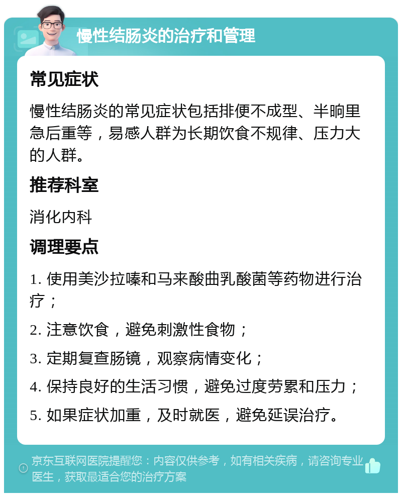 慢性结肠炎的治疗和管理 常见症状 慢性结肠炎的常见症状包括排便不成型、半晌里急后重等，易感人群为长期饮食不规律、压力大的人群。 推荐科室 消化内科 调理要点 1. 使用美沙拉嗪和马来酸曲乳酸菌等药物进行治疗； 2. 注意饮食，避免刺激性食物； 3. 定期复查肠镜，观察病情变化； 4. 保持良好的生活习惯，避免过度劳累和压力； 5. 如果症状加重，及时就医，避免延误治疗。