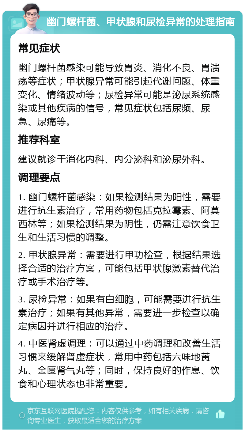 幽门螺杆菌、甲状腺和尿检异常的处理指南 常见症状 幽门螺杆菌感染可能导致胃炎、消化不良、胃溃疡等症状；甲状腺异常可能引起代谢问题、体重变化、情绪波动等；尿检异常可能是泌尿系统感染或其他疾病的信号，常见症状包括尿频、尿急、尿痛等。 推荐科室 建议就诊于消化内科、内分泌科和泌尿外科。 调理要点 1. 幽门螺杆菌感染：如果检测结果为阳性，需要进行抗生素治疗，常用药物包括克拉霉素、阿莫西林等；如果检测结果为阴性，仍需注意饮食卫生和生活习惯的调整。 2. 甲状腺异常：需要进行甲功检查，根据结果选择合适的治疗方案，可能包括甲状腺激素替代治疗或手术治疗等。 3. 尿检异常：如果有白细胞，可能需要进行抗生素治疗；如果有其他异常，需要进一步检查以确定病因并进行相应的治疗。 4. 中医肾虚调理：可以通过中药调理和改善生活习惯来缓解肾虚症状，常用中药包括六味地黄丸、金匮肾气丸等；同时，保持良好的作息、饮食和心理状态也非常重要。