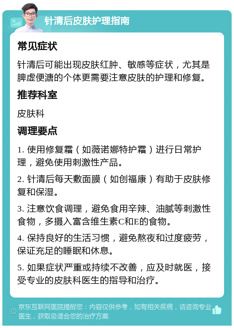 针清后皮肤护理指南 常见症状 针清后可能出现皮肤红肿、敏感等症状，尤其是脾虚便溏的个体更需要注意皮肤的护理和修复。 推荐科室 皮肤科 调理要点 1. 使用修复霜（如薇诺娜特护霜）进行日常护理，避免使用刺激性产品。 2. 针清后每天敷面膜（如创福康）有助于皮肤修复和保湿。 3. 注意饮食调理，避免食用辛辣、油腻等刺激性食物，多摄入富含维生素C和E的食物。 4. 保持良好的生活习惯，避免熬夜和过度疲劳，保证充足的睡眠和休息。 5. 如果症状严重或持续不改善，应及时就医，接受专业的皮肤科医生的指导和治疗。