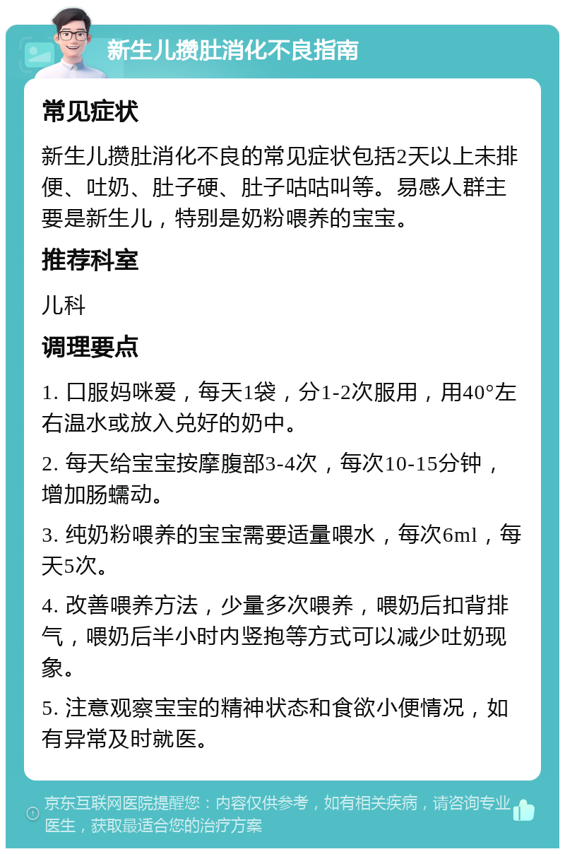 新生儿攒肚消化不良指南 常见症状 新生儿攒肚消化不良的常见症状包括2天以上未排便、吐奶、肚子硬、肚子咕咕叫等。易感人群主要是新生儿，特别是奶粉喂养的宝宝。 推荐科室 儿科 调理要点 1. 口服妈咪爱，每天1袋，分1-2次服用，用40°左右温水或放入兑好的奶中。 2. 每天给宝宝按摩腹部3-4次，每次10-15分钟，增加肠蠕动。 3. 纯奶粉喂养的宝宝需要适量喂水，每次6ml，每天5次。 4. 改善喂养方法，少量多次喂养，喂奶后扣背排气，喂奶后半小时内竖抱等方式可以减少吐奶现象。 5. 注意观察宝宝的精神状态和食欲小便情况，如有异常及时就医。