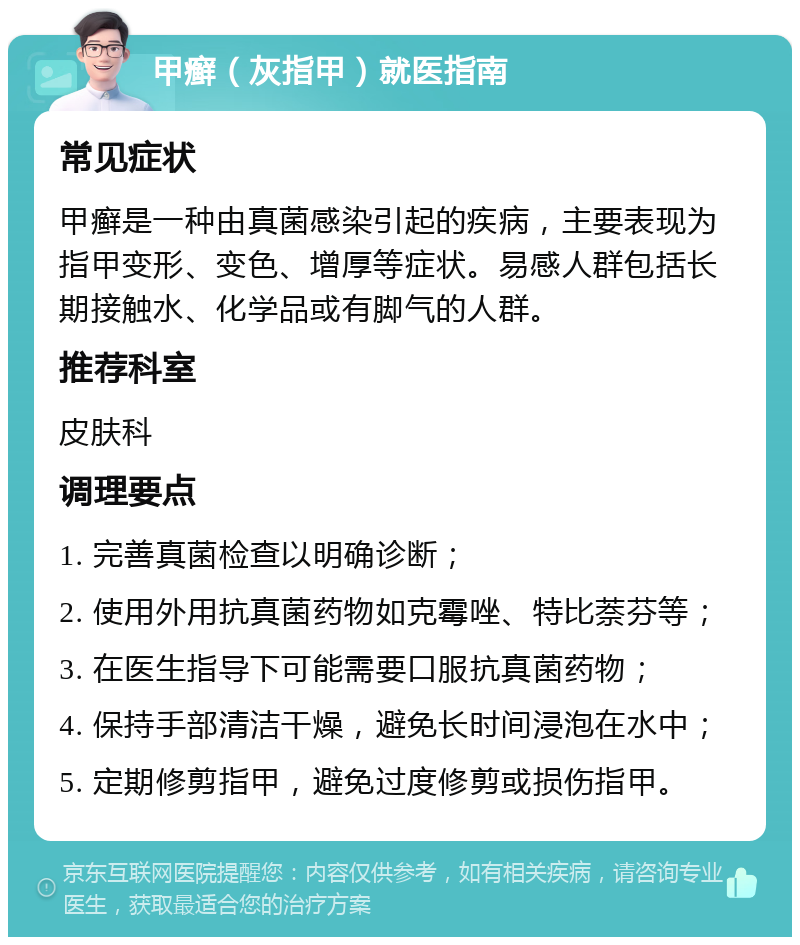 甲癣（灰指甲）就医指南 常见症状 甲癣是一种由真菌感染引起的疾病，主要表现为指甲变形、变色、增厚等症状。易感人群包括长期接触水、化学品或有脚气的人群。 推荐科室 皮肤科 调理要点 1. 完善真菌检查以明确诊断； 2. 使用外用抗真菌药物如克霉唑、特比萘芬等； 3. 在医生指导下可能需要口服抗真菌药物； 4. 保持手部清洁干燥，避免长时间浸泡在水中； 5. 定期修剪指甲，避免过度修剪或损伤指甲。