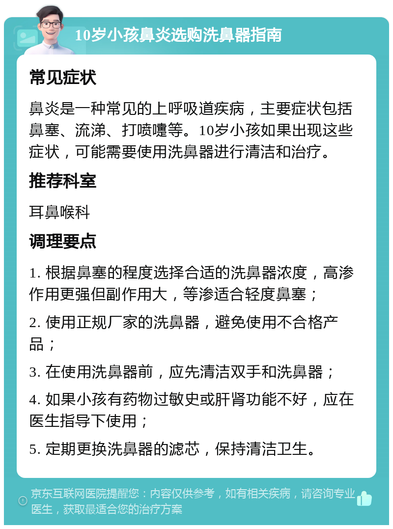 10岁小孩鼻炎选购洗鼻器指南 常见症状 鼻炎是一种常见的上呼吸道疾病，主要症状包括鼻塞、流涕、打喷嚏等。10岁小孩如果出现这些症状，可能需要使用洗鼻器进行清洁和治疗。 推荐科室 耳鼻喉科 调理要点 1. 根据鼻塞的程度选择合适的洗鼻器浓度，高渗作用更强但副作用大，等渗适合轻度鼻塞； 2. 使用正规厂家的洗鼻器，避免使用不合格产品； 3. 在使用洗鼻器前，应先清洁双手和洗鼻器； 4. 如果小孩有药物过敏史或肝肾功能不好，应在医生指导下使用； 5. 定期更换洗鼻器的滤芯，保持清洁卫生。