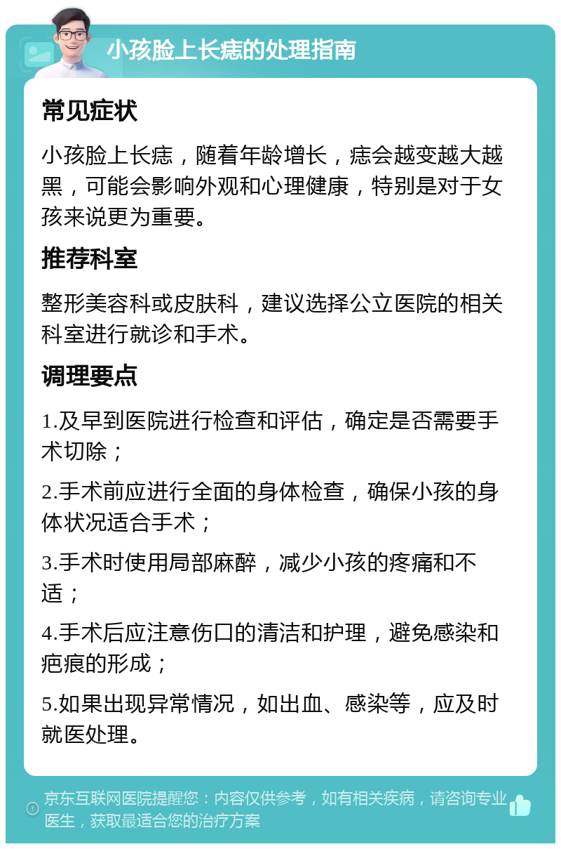 小孩脸上长痣的处理指南 常见症状 小孩脸上长痣，随着年龄增长，痣会越变越大越黑，可能会影响外观和心理健康，特别是对于女孩来说更为重要。 推荐科室 整形美容科或皮肤科，建议选择公立医院的相关科室进行就诊和手术。 调理要点 1.及早到医院进行检查和评估，确定是否需要手术切除； 2.手术前应进行全面的身体检查，确保小孩的身体状况适合手术； 3.手术时使用局部麻醉，减少小孩的疼痛和不适； 4.手术后应注意伤口的清洁和护理，避免感染和疤痕的形成； 5.如果出现异常情况，如出血、感染等，应及时就医处理。