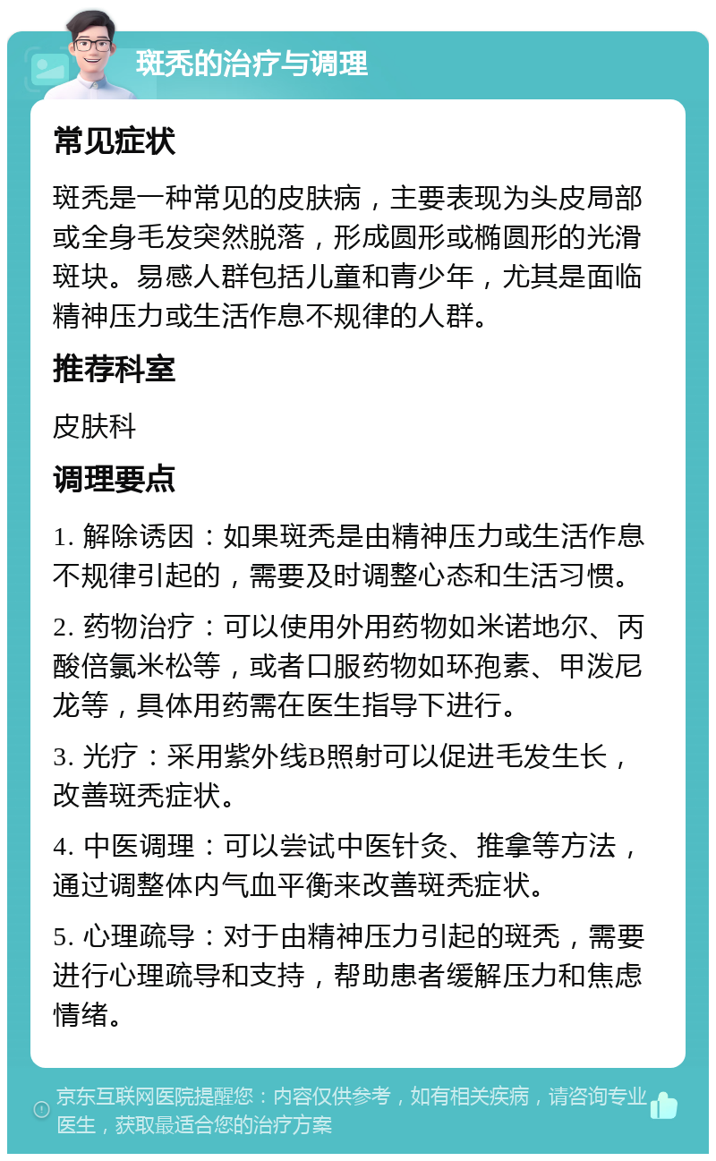 斑秃的治疗与调理 常见症状 斑秃是一种常见的皮肤病，主要表现为头皮局部或全身毛发突然脱落，形成圆形或椭圆形的光滑斑块。易感人群包括儿童和青少年，尤其是面临精神压力或生活作息不规律的人群。 推荐科室 皮肤科 调理要点 1. 解除诱因：如果斑秃是由精神压力或生活作息不规律引起的，需要及时调整心态和生活习惯。 2. 药物治疗：可以使用外用药物如米诺地尔、丙酸倍氯米松等，或者口服药物如环孢素、甲泼尼龙等，具体用药需在医生指导下进行。 3. 光疗：采用紫外线B照射可以促进毛发生长，改善斑秃症状。 4. 中医调理：可以尝试中医针灸、推拿等方法，通过调整体内气血平衡来改善斑秃症状。 5. 心理疏导：对于由精神压力引起的斑秃，需要进行心理疏导和支持，帮助患者缓解压力和焦虑情绪。