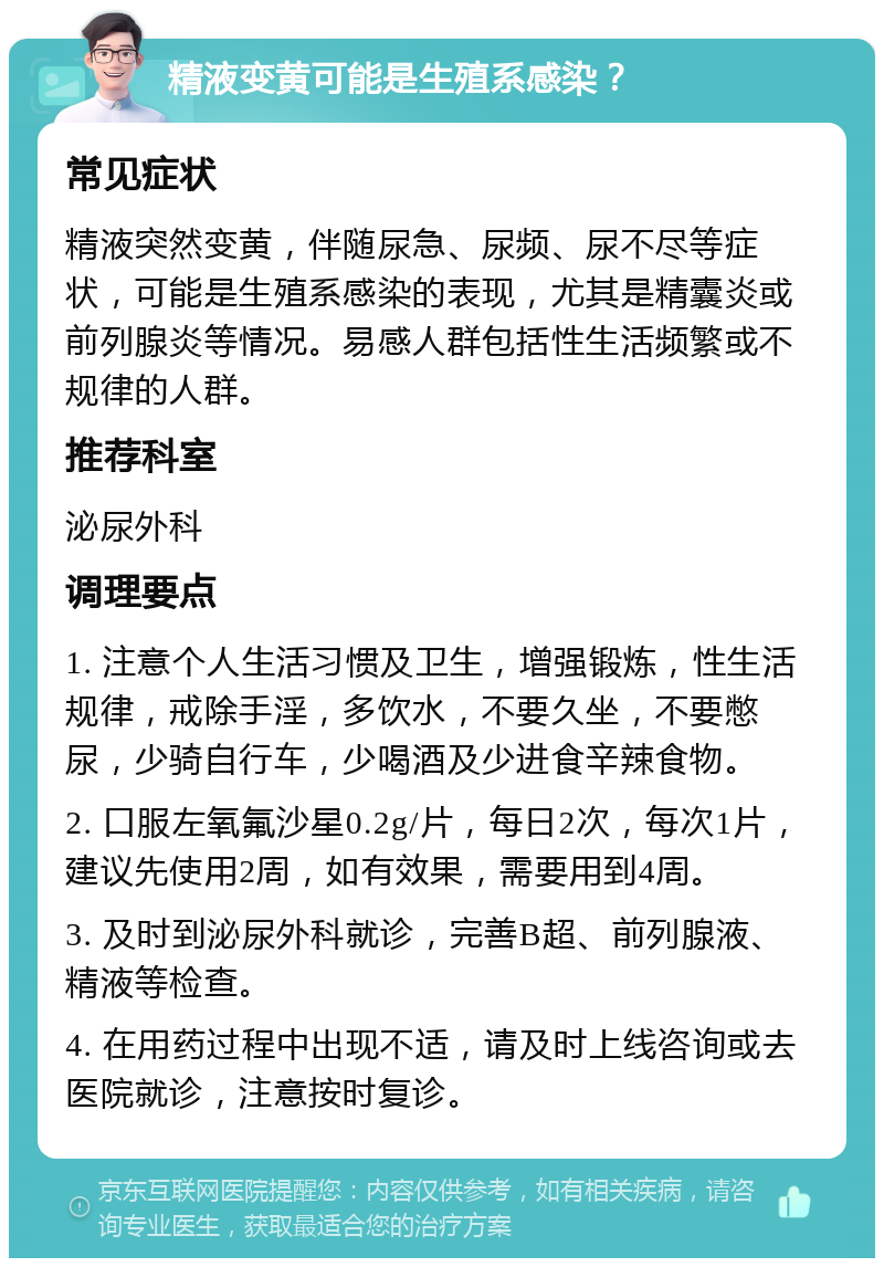 精液变黄可能是生殖系感染？ 常见症状 精液突然变黄，伴随尿急、尿频、尿不尽等症状，可能是生殖系感染的表现，尤其是精囊炎或前列腺炎等情况。易感人群包括性生活频繁或不规律的人群。 推荐科室 泌尿外科 调理要点 1. 注意个人生活习惯及卫生，增强锻炼，性生活规律，戒除手淫，多饮水，不要久坐，不要憋尿，少骑自行车，少喝酒及少进食辛辣食物。 2. 口服左氧氟沙星0.2g/片，每日2次，每次1片，建议先使用2周，如有效果，需要用到4周。 3. 及时到泌尿外科就诊，完善B超、前列腺液、精液等检查。 4. 在用药过程中出现不适，请及时上线咨询或去医院就诊，注意按时复诊。