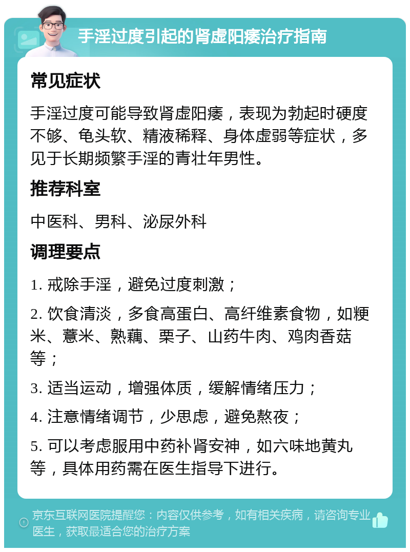 手淫过度引起的肾虚阳痿治疗指南 常见症状 手淫过度可能导致肾虚阳痿，表现为勃起时硬度不够、龟头软、精液稀释、身体虚弱等症状，多见于长期频繁手淫的青壮年男性。 推荐科室 中医科、男科、泌尿外科 调理要点 1. 戒除手淫，避免过度刺激； 2. 饮食清淡，多食高蛋白、高纤维素食物，如粳米、薏米、熟藕、栗子、山药牛肉、鸡肉香菇等； 3. 适当运动，增强体质，缓解情绪压力； 4. 注意情绪调节，少思虑，避免熬夜； 5. 可以考虑服用中药补肾安神，如六味地黄丸等，具体用药需在医生指导下进行。