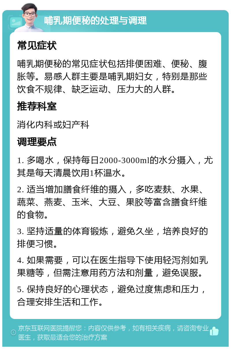 哺乳期便秘的处理与调理 常见症状 哺乳期便秘的常见症状包括排便困难、便秘、腹胀等。易感人群主要是哺乳期妇女，特别是那些饮食不规律、缺乏运动、压力大的人群。 推荐科室 消化内科或妇产科 调理要点 1. 多喝水，保持每日2000-3000ml的水分摄入，尤其是每天清晨饮用1杯温水。 2. 适当增加膳食纤维的摄入，多吃麦麸、水果、蔬菜、燕麦、玉米、大豆、果胶等富含膳食纤维的食物。 3. 坚持适量的体育锻炼，避免久坐，培养良好的排便习惯。 4. 如果需要，可以在医生指导下使用轻泻剂如乳果糖等，但需注意用药方法和剂量，避免误服。 5. 保持良好的心理状态，避免过度焦虑和压力，合理安排生活和工作。