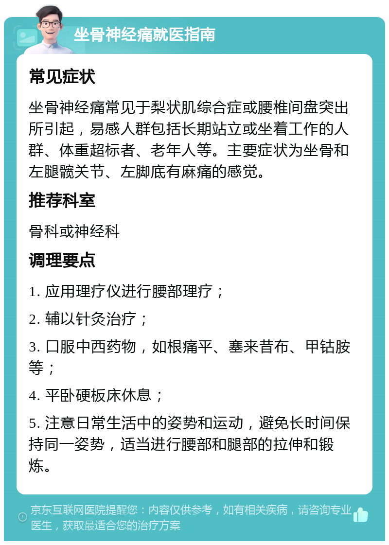 坐骨神经痛就医指南 常见症状 坐骨神经痛常见于梨状肌综合症或腰椎间盘突出所引起，易感人群包括长期站立或坐着工作的人群、体重超标者、老年人等。主要症状为坐骨和左腿髋关节、左脚底有麻痛的感觉。 推荐科室 骨科或神经科 调理要点 1. 应用理疗仪进行腰部理疗； 2. 辅以针灸治疗； 3. 口服中西药物，如根痛平、塞来昔布、甲钴胺等； 4. 平卧硬板床休息； 5. 注意日常生活中的姿势和运动，避免长时间保持同一姿势，适当进行腰部和腿部的拉伸和锻炼。