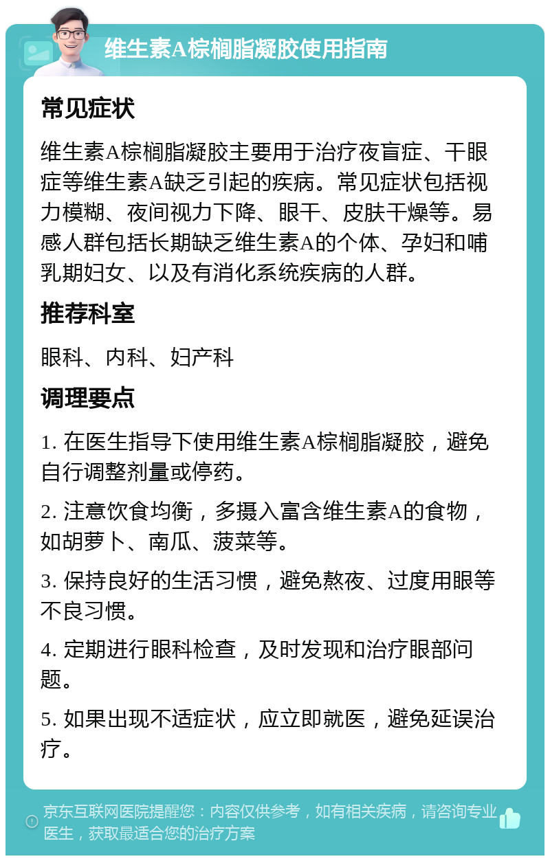 维生素A棕榈脂凝胶使用指南 常见症状 维生素A棕榈脂凝胶主要用于治疗夜盲症、干眼症等维生素A缺乏引起的疾病。常见症状包括视力模糊、夜间视力下降、眼干、皮肤干燥等。易感人群包括长期缺乏维生素A的个体、孕妇和哺乳期妇女、以及有消化系统疾病的人群。 推荐科室 眼科、内科、妇产科 调理要点 1. 在医生指导下使用维生素A棕榈脂凝胶，避免自行调整剂量或停药。 2. 注意饮食均衡，多摄入富含维生素A的食物，如胡萝卜、南瓜、菠菜等。 3. 保持良好的生活习惯，避免熬夜、过度用眼等不良习惯。 4. 定期进行眼科检查，及时发现和治疗眼部问题。 5. 如果出现不适症状，应立即就医，避免延误治疗。